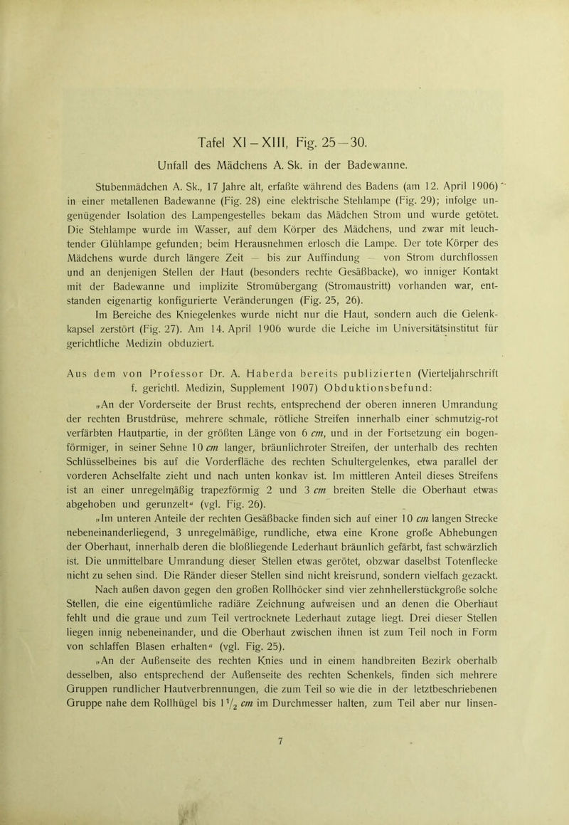 Tafel XI — XIII, Fig. 25-30. Unfall des Mädchens A. Sk. in der Badewanne. Stubenmädchen A. Sk., 17 Jahre alt, erfaßte während des Badens (am 12. April 1906) in einer metallenen Badewanne (Fig. 28) eine elektrische Stehlampe (Fig. 29); infolge un- genügender Isolation des Lampengestelles bekam das Mädchen Strom und wurde getötet. Die Stehlampe wurde im Wasser, auf dem Körper des Mädchens, und zwar mit leuch- tender Glühlampe gefunden; beim Herausnehmen erlosch die Lampe. Der tote Körper des Mädchens wurde durch längere Zeit — bis zur Auffindung — von Strom durchflossen und an denjenigen Stellen der Haut (besonders rechte Gesäßbacke), wo inniger Kontakt mit der Badewanne und implizite Stromübergang (Stromaustritt) vorhanden war, ent- standen eigenartig konfigurierte Veränderungen (Fig. 25, 26). Im Bereiche des Kniegelenkes wurde nicht nur die Haut, sondern auch die Gelenk- kapsel zerstört (Fig. 27). Am 14. April 1906 wurde die Leiche im Universitätsinstitut für gerichtliche Medizin obduziert. Aus dem von Professor Dr. A. Haberda bereits publizierten (Vierteljahrschrift f. gerichtl. Medizin, Supplement 1907) Obduktionsbefund: „An der Vorderseite der Brust rechts, entsprechend der oberen inneren Umrandung der rechten Brustdrüse, mehrere schmale, rötliche Streifen innerhalb einer schmutzig-rot verfärbten Hautpartie, in der größten Länge von 6 cm, und in der Fortsetzung ein bogen- förmiger, in seinerSehne \0 cm langer, bräun lieh roter Streifen, der unterhalb des rechten Schlüsselbeines bis auf die Vorderfläche des rechten Schultergelenkes, etwa parallel der vorderen Achselfalte zieht und nach unten konkav ist. Im mittleren Anteil dieses Streifens ist an einer unregelmäßig trapezförmig 2 und 3 cm breiten Stelle die Oberhaut etwas abgehoben und gerunzelt (vgl. Fig. 26). „Im unteren Anteile der rechten Gesäßbacke finden sich auf einer 10 cm langen Strecke nebeneinanderliegend, 3 unregelmäßige, rundliche, etwa eine Krone große Abhebungen der Oberhaut, innerhalb deren die bloßliegende Lederhaut bräunlich gefärbt, fast schwärzlich ist. Die unmittelbare Umrandung dieser Stellen etwas gerötet, obzwar daselbst Totenflecke nicht zu sehen sind. Die Ränder dieser Stellen sind nicht kreisrund, sondern vielfach gezackt. Nach außen davon gegen den großen Rollhöcker sind vier zehnhellerstückgroße solche Stellen, die eine eigentümliche radiäre Zeichnung aufweisen und an denen die Oberhaut fehlt und die graue und zum Teil vertrocknete Lederhaut zutage liegt. Drei dieser Stellen liegen innig nebeneinander, und die Oberhaut zwischen ihnen ist zum Teil noch in Form von schlaffen Blasen erhalten (vgl. Fig. 25). „An der Außenseite des rechten Knies und in einem handbreiten Bezirk oberhalb desselben, also entsprechend der Außenseite des rechten Schenkels, finden sich mehrere Gruppen rundlicher Hautverbrennungen, die zum Teil so wie die in der letztbeschriebenen Gruppe nahe dem Rollhügel bis 1 n/2 cm im Durchmesser halten, zum Teil aber nur linsen-