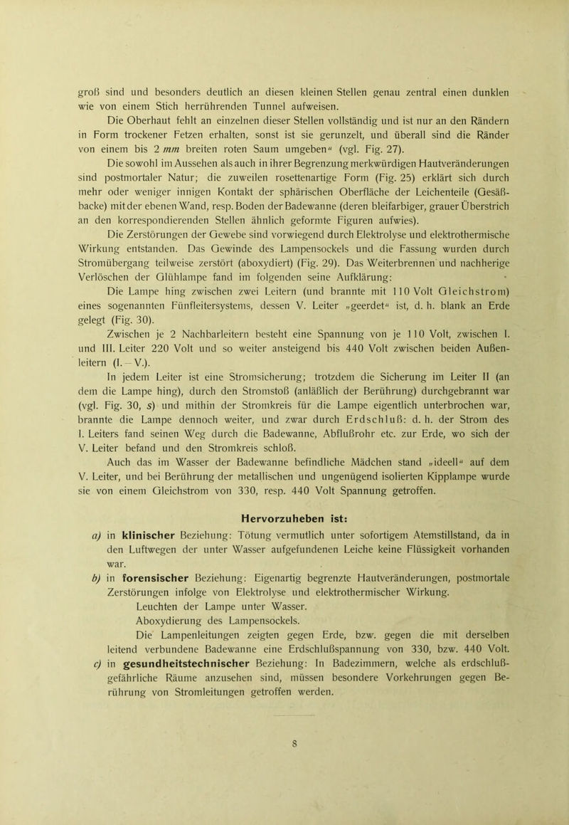 groß sind und besonders deutlich an diesen kleinen Stellen genau zentral einen dunklen wie von einem Stich herrührenden Tunnel aufweisen. Die Oberhaut fehlt an einzelnen dieser Stellen vollständig und ist nur an den Rändern in Form trockener Fetzen erhalten, sonst ist sie gerunzelt, und überall sind die Ränder von einem bis 2 mm breiten roten Saum umgeben“ (vgl. Fig. 27). Die sowohl im Aussehen als auch in ihrer Begrenzung merkwürdigen Hautveränderungen sind postmortaler Natur; die zuweilen rosettenartige Form (Fig. 25) erklärt sich durch mehr oder weniger innigen Kontakt der sphärischen Oberfläche der Leichenteile (Gesäß- backe) mit der ebenen Wand, resp. Boden der Badewanne (deren bleifarbiger, grauer Überstrich an den korrespondierenden Stellen ähnlich geformte Figuren aufwies). Die Zerstörungen der Gewebe sind vorwiegend durch Elektrolyse und elektrothermische Wirkung entstanden. Das Gewinde des Lampensockels und die Fassung wurden durch Stromübergang teilweise zerstört (aboxydiert) (Fig. 29). Das Weiterbrennen und nachherige Verlöschen der Glühlampe fand im folgenden seine Aufklärung: Die Lampe hing zwischen zwei Leitern (und brannte mit 110 Volt Gleichstrom) eines sogenannten Fünfleitersystems, dessen V. Leiter „geerdet“ ist, d. h. blank an Erde gelegt (Fig. 30). Zwischen je 2 Nachbarleitern besteht eine Spannung von je 110 Volt, zwischen 1. und III. Leiter 220 Volt und so weiter ansteigend bis 440 Volt zwischen beiden Außen- leitern (L — V.). In jedem Leiter ist eine Stromsicherung; trotzdem die Sicherung im Leiter II (an dem die Lampe hing), durch den Stromstoß (anläßlich der Berührung) durchgebrannt war (vgl. Fig. 30, 5) und mithin der Stromkreis für die Lampe eigentlich unterbrochen war, brannte die Lampe dennoch weiter, und zwar durch Erdschluß: d. h. der Strom des I. Leiters fand seinen Weg durch die Badewanne, Abflußrohr etc. zur Erde, wo sich der V. Leiter befand und den Stromkreis schloß. Auch das im Wasser der Badewanne befindliche Mädchen stand „ideell“ auf dem V. Leiter, und bei Berührung der metallischen und ungenügend isolierten Kipplampe wurde sie von einem Gleichstrom von 330, resp. 440 Volt Spannung getroffen. hervorzuheben ist: a) in klinischer Beziehung: Tötung vermutlich unter sofortigem Atemstillstand, da in den Luftwegen der unter Wasser aufgefundenen Leiche keine Flüssigkeit vorhanden war. b) in forensischer Beziehung: Eigenartig begrenzte Hautveränderungen, postmortale Zerstörungen infolge von Elektrolyse und elektrothermischer Wirkung. Leuchten der Lampe unter Wasser. Aboxydierung des Lampensockels. Die Lampenleitungen zeigten gegen Erde, bzw. gegen die mit derselben leitend verbundene Badewanne eine Erdschlußspannung von 330, bzw. 440 Volt. c) in gesundheitstechnischer Beziehung: In Badezimmern, welche als erdschluß- gefährliche Räume anzusehen sind, müssen besondere Vorkehrungen gegen Be- rührung von Stromleitungen getroffen werden. S