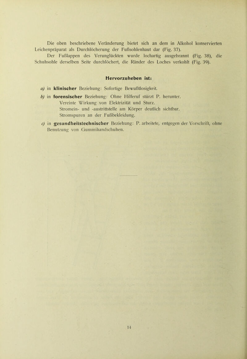 Die oben beschriebene Veränderung bietet sich an dem in Alkohol konservierten Leichenpräparat als Durchlöcherung der Fußsohlenhaut dar (Fig. 37). Der Fußlappen des Verunglückten wurde lochartig ausgebrannt (Fig. 38), die Schuhsohle derselben Seite durchlöchert, die Ränder des Loches verkohlt (Fig. 39). Hervorzuheben ist: a) in klinischer Beziehung: Sofortige Bewußtlosigkeit. b) in forensischer Beziehung: Ohne Hilferuf stürzt P. herunter. Vereinte Wirkung von Elektrizität und Sturz. Stromein- und -austrittstelle am Körper deutlich sichtbar. Stromspuren an der Fußbekleidung. c) in gesundheäistechnischer Beziehung: P. arbeitete, entgegen der Vorschrift, ohne Benutzung von Gummihandschuhen. 14