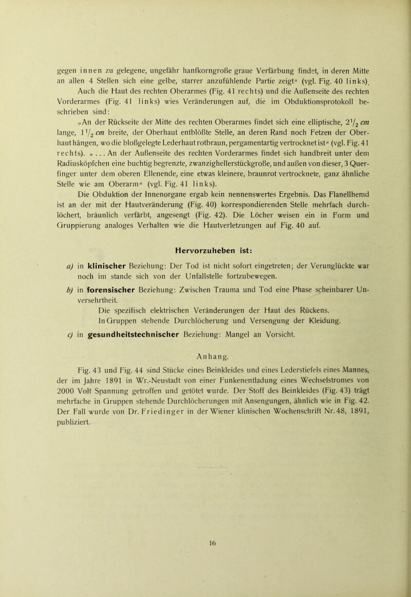 gegen innen zu gelegene, ungefähr hanfkorngroße graue Verfärbung findet, in deren Mitte an allen 4 Stellen sich eine gelbe, starrer anzufühlende Partie zeigt (vgl. Fig. 40 links). Auch die Haut des rechten Oberarmes (Fig. 41 rechts) und die Außenseite des rechten Vorderarmes (Fig. 41 links) wies Veränderungen auf, die im Obduktionsprotokoll be- schrieben sind: „An der Rückseite der Mitte des rechten Oberarmes findet sich eine elliptische, 21/2 cm lange, 1:/2 cm breite, der Oberhaut entblößte Stelle, an deren Rand noch Fetzen der Ober- haut hängen, wo die bloßgelegte Lederhaut rotbraun, pergamentartig vertrocknet ist (vgl. Fig. 41 rechts). „ ... An der Außenseite des rechten Vorderarmes findet sich handbreit unter dem Radiusköpfchen eine buchtig begrenzte, zwanzighellerstückgroße, und außen von dieser, 3 Quer- finger unter dem oberen Ellenende, eine etwas kleinere, braunrot vertrocknete, ganz ähnliche Stelle wie am Oberarm (vgl. Fig. 41 links). Die Obduktion der Innenorgane ergab kein nennenswertes Ergebnis. Das Flanellhemd ist an der mit der Hautveränderung (Fig. 40) korrespondierenden Stelle mehrfach durch- löchert, bräunlich verfärbt, angesengt (Fig. 42). Die Löcher weisen ein in Form und Gruppierung analoges Verhalten wie die Hautverletzungen auf Fig. 40 auf. Hervorzuheben ist: a) in klinischer Beziehung: Der Tod ist nicht sofort eingetreten; der Verunglückte war noch im stände sich von der Unfallstelle fortzubewegen. b) in forensischer Beziehung: Zwischen Trauma und Tod eine Phase scheinbarer Un- versehrtheit. Die spezifisch elektrischen Veränderungen der Haut des Rückens. In Gruppen stehende Durchlöcherung und Versengung der Kleidung. c) in gesundheitstechnischer Beziehung: Mangel an Vorsicht. A n h a n g. Fig. 43 und Fig. 44 sind Stücke eines Beinkleides und eines Lederstiefels eines Mannes, der im Jahre 1891 in Wr.-Neustadt von einer Funkenentladung eines Wechselstromes von 2000 Volt Spannung getroffen und getötet wurde. Der Stoff des Beinkleides (Fig. 43) trägt mehrfache in Gruppen stehende Durchlöcherungen mit Ansengungen, ähnlich wie in Fig. 42. Der Fall wurde von Dr. Friedinger in der Wiener klinischen Wochenschrift Nr.48, 1891, publiziert.