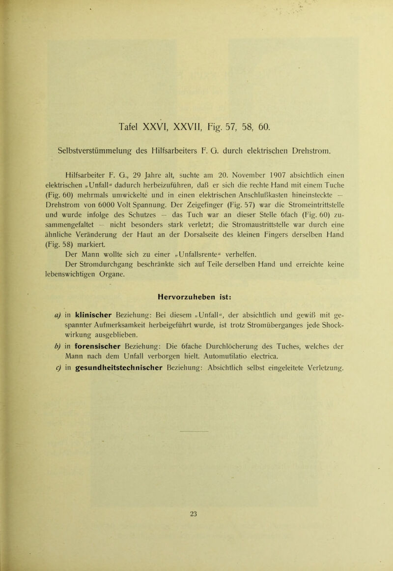 Selbstverstümmelung des Hilfsarbeiters F. O. durch elektrischen Drehstrom. Hilfsarbeiter F. G., 29 Jahre alt, suchte am 20. November 1907 absichtlich einen elektrischen »Unfall dadurch herbeizuführen, daß er sich die rechte Hand mit einem Tuche (Fig. 60) mehrmals umwickelte und in einen elektrischen Anschlußkasten hineinsteckte — Drehstrom von 6000 Volt Spannung. Der Zeigefinger (Fig. 57) war die Stromeintrittstelle und wurde infolge des Schutzes — das Tuch war an dieser Stelle öfach (Fig. 60) zu- sammengefaltet — nicht besonders stark verletzt; die Stromaustrittstelle war durch eine ähnliche Veränderung der Haut an der Dorsalseite des kleinen Fingers derselben Hand (Fig. 58) markiert. Der Mann wollte sich zu einer „Unfallsrente verhelfen. Der Stromdurchgang beschränkte sich auf Teile derselben Hand und erreichte keine lebenswichtigen Organe. Hervorzuheben ist: a) in klinischer Beziehung: Bei diesem „Unfall, der absichtlich und gewiß mit ge- spannter Aufmerksamkeit herbeigeführt wurde, ist trotz Stromüberganges jede Shock- wirkung ausgeblieben. b) in forensischer Beziehung: Die öfache Durchlöcherung des Tuches, welches der Mann nach dem Unfall verborgen hielt. Automutilatio electrica. c) in gesundheitstechnischer Beziehung: Absichtlich selbst eingeleitete Verletzung. 23