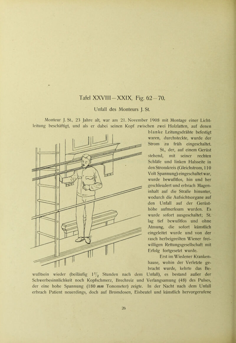 Unfall des Monteurs J. St. Monteur J. St., 23 Jahre alt, war am 21. November 1908 mit Montage einer Licht- leitung beschäftigt, und als er dabei seinen Kopf zwischen zwei Holzlatten, auf denen blanke Leitungsdrähte befestigt waren, durchsteckte, wurde der Strom zu früh eingeschaltet. St., der, auf einem Gerüst stehend, mit seiner rechten Schläfe und linken Halsseite in den Stromkreis (Gleichstrom, 110 Volt Spannung) eingeschaltet war, wurde bewußtlos, hin und her geschleudert und erbrach Magen- inhalt auf die Straße hinunter, wodurch die Aufsichtsorgane auf den Unfall auf der Geriist- höhe aufmerksam wurden. Es wurde sofort ausgeschaltet; St. lag tief bewußtlos und ohne Atmung, die sofort künstlich eingeleitet wurde und von der rasch herbeigeeilten Wiener frei- willigen Rettungsgesellschaft mit Erfolg fortgesetzt wurde. Erst im Wiedener Kranken- hause, wohin der Verletzte ge- bracht wurde, kehrte das Be- wußtsein wieder (beiläufig iy2 Stunden nach dem Unfall), es bestand außer der Schwerbesinnlichkeit noch Kopfschmerz, Brechreiz und Verlangsamung (48) des Pulses, der eine hohe Spannung (180 mm Tonometer) zeigte. In der Nacht nach dem Unfall erbrach Patient neuerdings, doch auf Bromdosen, Eisbeutel und künstlich hervorgerufene