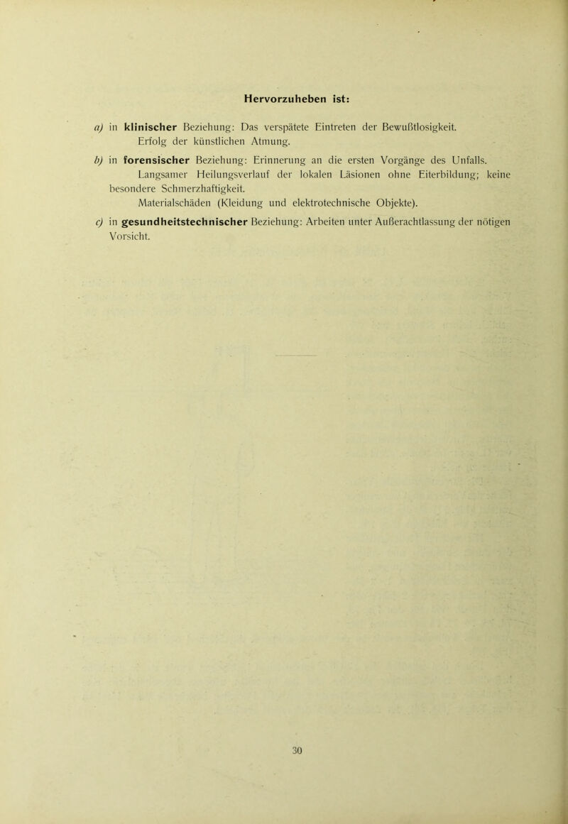 Hervorzuheben ist: a) in klinischer Beziehung: Das verspätete Eintreten der Bewußtlosigkeit. Erfolg der künstlichen Atmung. b) in forensischer Beziehung: Erinnerung an die ersten Vorgänge des Unfalls. Langsamer Heilungsverlauf der lokalen Läsionen ohne Eiterbildung; keine besondere Schmerzhaftigkeit. Materialschäden (Kleidung und elektrotechnische Objekte). c) in gesundheitstechnischer Beziehung: Arbeiten unter Außerachtlassung der nötigen Vorsicht.