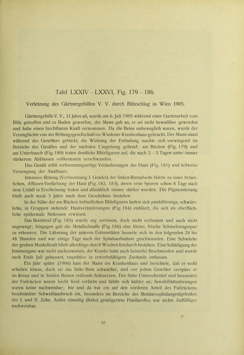 Tafel LXXIV—LXXVI, Fig. 179-186. Verletzung des Gärtnergehilfen V. V. durch Blitzschlag in Wien 1905. Gärtnergehilfe V. V., 31 Jahre alt, wurde am 6. Juli 1905 während einer Gartenarbeit vom Blitz getroffen und zu Boden geworfen; der Mann gab an, er sei nicht bewußtlos geworden und habe einen furchtbaren Knall vernommen. Da die Beine unbeweglich waren, wurde der Verunglückte von der Rettungsgesellschaft ins Wiedener Krankenhaus gebracht. Der Mann stand während des Gewitters gebückt, die Wirkung der Entladung machte sich vorwiegend im Bereiche des Gesäßes und der nächsten Umgebung geltend: am Rücken (Fig. 179) und am Unterbauch (Fig. 180) traten deutliche Blitzfiguren auf, die nach 2 — 3 Tagen unter immer stärkerem Abblassen vollkommen verschwanden. Das Gesäß erlitt verbrennungsartige Veränderungen der Haut (Fig. 181) und teilweise Versengung der Analhaare. Intensive Rötung (Verbrennung I. Grades) der linken Rumpfseite führte zu einer bräun- lichen, diffusen Verfärbung der Haut (Fig. 182, 183), deren erste Spuren schon 8 Tage nach dem Unfall in Erscheinung traten undalimählich immer stärker wurden. Die Pigmentierung blieb auch noch 3 Jahre nach dem Geschehnis bestehen. ln der Nähe der am Rücken befindlichen Blitzfiguren hatten sich punktförmige, schwärz- liche, in Gruppen stehende Hautveränderungen (Fig. 184) etabliert, die sich als oberfläch- liche epidermale Nekrosen erwiesen. Das Beinkleid (Fig. 185) wurde arg zerrissen, doch nicht verbrannt und auch nicht angesengt; hingegen gab die Metallschnalle (Fig. 186) eine kleine, frische Schmelzungsspur zu erkennen. Die Fähmung der unteren Extremitäten besserte sich in den folgenden 24 bis 48 Stunden und war einige Tage nach der Spitalsaufnahme geschwunden. Eine Schwäche der groben Muskelkraft blieb allerdings durch Wochen hindurch bestehen. Eine Schädigung der Innenorgane war nicht nachzuweisen, der Kranke hatte auch keinerlei Beschwerden und wurde auch Ende Juli gebessert, respektive in erwerbsfähigem Zustande entlassen. Ein Jahr später (1906) kam der Mann ins Krankenhaus und berichtete, daß er wohl arbeiten könne, doch sei das linke Bein schwächer, und vor jedem Gewitter verspüre er im Kreuz und in beiden Beinen reißende Schmerzen. Der linke Unterschenkel und besonders der Fußrücken waren leicht livid verfärbt und fühlte sich kühler an; Sensibilitätsstörungen waren keine nachweisbar; hie und da trat ein auf den vorderen Anteil des Fußrückens beschränkter Schweißausbruch ein, besonders im Bereiche des Metatarsophalangealgelenkes der I. und II. Zehe. Außer einseitig (links) gesteigertem Patellareflex war nichts Auffälliges nachweisbar.