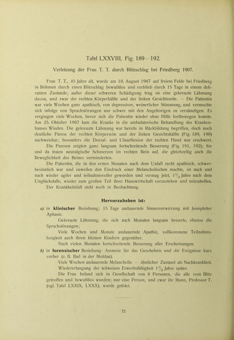 Verletzung der Frau T. T. durch Blitzschlag bei Friedberg 1907. Frau T. T., 45 Jahre alt, wurde am 10. August 1907 auf freiem Felde bei Friedberg in Böhmen durch einen Blitzschlag bewußtlos und verblieb durch 15 Tage in einem deli- ranten Zustande; außer dieser schweren Schädigung trug sie eine gekreuzte Lähmung davon, und zwar der rechten Körperhälfte und der linken Gesichtsseite. — Die Patientin war viele Wochen ganz apathisch, von depressiver, weinerlicher Stimmung, und vermochte sich infolge von Sprachstörungen nur schwer mit den Angehörigen zu verständigen. Es vergingen viele Wochen, bevor sich die Patientin wieder ohne Hilfe fortbewegen konnte. Am 25. Oktober 1907 kam die Kranke in die ambulatorische Behandlung des Kranken- hauses Wieden. Die gekreuzte Lähmung war bereits in Rückbildung begriffen, doch noch deutliche Parese der rechten Körperseite und der linken Gesichtshälfte (Fig. 189, 190) nachweisbar; besonders die Dorsal- und Ulnarflexion der rechten Hand war erschwert. Die Paresen zeigten ganz langsam fortschreitende Besserung (Fig. 191, 192); hie und da traten neuralgische Schmerzen im rechten Bein auf, die gleichzeitig auch die Beweglichkeit des Beines verminderten. Die Patientin, die in den ersten Monaten nach dem Unfall recht apathisch, schwer- besinnlich war und zuweilen den Eindruck einer Melancholischen machte, ist nach und nach wieder agiler und teilnahmsvoller geworden und vermag jetzt, 1Y2 Jahre nach dem Unglücksfalle, wieder zum großen Teil ihrer Hauswirtschaft vorzustehen und mitzuhelfen. Der Krankheitsfall steht noch in Beobachtung. Hervorzuheben ist: a) in klinischer Beziehung; 15 Tage andauernde Sinnesverwirrung mit kompletter Aphasie. Gekreuzte Lähmung, die sich nach Monaten langsam besserte, ebenso die Sprachstörungen; Viele Wochen und Monate andauernde Apathie, vollkommene Teilnahms- losigkeit auch ihren kleinen Kindern gegenüber. Nach vielen Monaten fortschreitende Besserung aller Erscheinungen. b) in forensischer Beziehung: Amnesie für das Geschehnis und die Ereignisse kurz vorher (z. B. Bad in der Moldau). Viele Wochen andauernde Melancholie — ähnlicher Zustand als Nachkrankheit. Wiedererlangung der teilweisen Erwerbsfähigkeit 1 y2 Jahre später. Die Frau befand sich in Gesellschaft von 8 Personen, die alle vom Blitz getroffen und bewußtlos wurden; nur eine Person, und zwar ihr Mann, Professor T. (vgl. Tafel LXX1X, LXXX), wurde getötet.