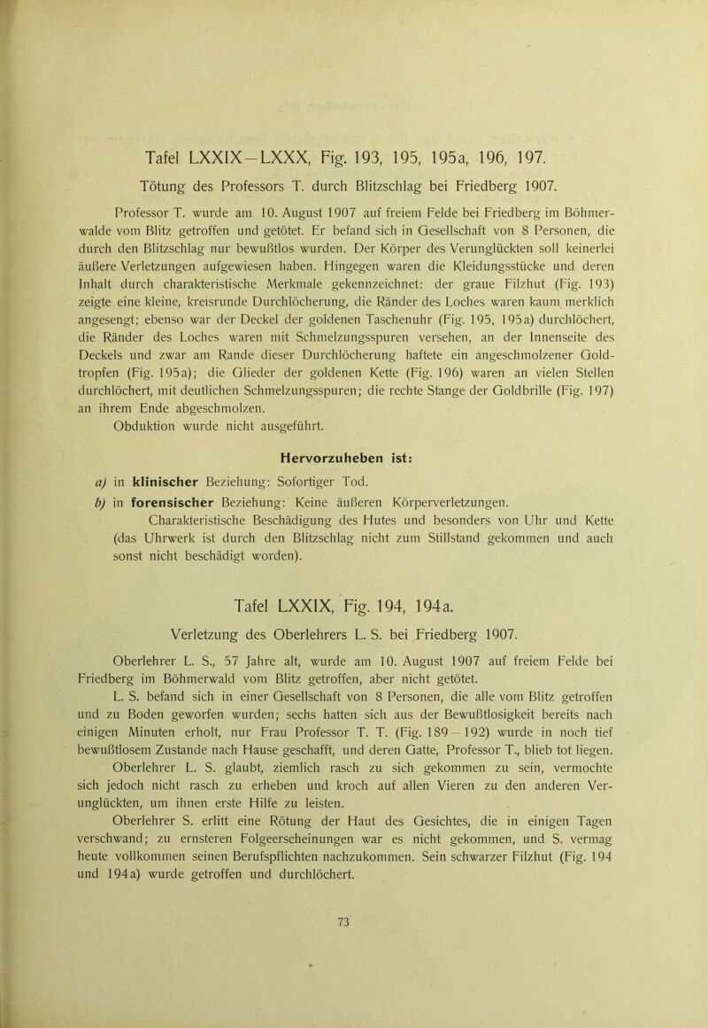 Tafel LXXIX —LXXX, Fig. 193, 195, 195a, 196, 197. Tötung des Professors T. durch Blitzschlag bei Friedberg 1907. Professor T. wurde am 10. August 1907 auf freiem Felde bei Friedberg im Böhmer- walde vom Blitz getroffen und getötet. Er befand sich in Gesellschaft von 8 Personen, die durch den Blitzschlag nur bewußtlos wurden. Der Körper des Verunglückten soll keinerlei äußere Verletzungen aufgewiesen haben. Hingegen waren die Kleidungsstücke und deren Inhalt durch charakteristische Merkmale gekennzeichnet: der graue Filzhut (Fig. 193) zeigte eine kleine, kreisrunde Durchlöcherung, die Ränder des Loches waren kaum merklich angesengt; ebenso war der Deckel der goldenen Taschenuhr (Fig. 195, 195a) durchlöchert, die Ränder des Loches waren mit Schmelzungsspuren versehen, an der Innenseite des Deckels und zwar am Rande dieser Durchlöcherung haftete ein angeschmolzener Gold- tropfen (Fig. 195a); die Glieder der goldenen Kette (Fig. 196) waren an vielen Stellen durchlöchert, mit deutlichen Schmelzungsspuren; die rechte Stange der Goldbrille (Fig. 197) an ihrem Ende abgeschmolzen. Obduktion wurde nicht ausgeführt. Hervorzuheben ist: a) in klinischer Beziehung: Sofortiger Tod. b) in forensischer Beziehung: Keine äußeren Körperverletzungen. Charakteristische Beschädigung des Hutes und besonders von Uhr und Kette (das Uhrwerk ist durch den Blitzschlag nicht zum Stillstand gekommen und auch sonst nicht beschädigt worden). Tafel LXXIX, Fig. 194, 194a. Verletzung des Oberlehrers L. S. bei Friedberg 1907. Oberlehrer L. S., 57 Jahre alt, wurde am 10. August 1907 auf freiem Felde bei Friedberg im Böhmerwald vom Blitz getroffen, aber nicht getötet. L. S. befand sich in einer Gesellschaft von 8 Personen, die alle vom Blitz getroffen und zu Boden geworfen wurden; sechs hatten sich aus der Bewußtlosigkeit bereits nach einigen Minuten erholt, nur Frau Professor T. T. (Fig. 189— 192) wurde in noch tief bewußtlosem Zustande nach Hause geschafft, und deren Gatte, Professor T., blieb tot liegen. Oberlehrer L. S. glaubt, ziemlich rasch zu sich gekommen zu sein, vermochte sich jedoch nicht rasch zu erheben und kroch auf allen Vieren zu den anderen Ver- unglückten, um ihnen erste Hilfe zu leisten. Oberlehrer S. erlitt eine Rötung der Haut des Gesichtes, die in einigen Tagen verschwand; zu ernsteren Folgeerscheinungen war es nicht gekommen, und S. vermag heute vollkommen seinen Berufspflichten nachzukommen. Sein schwarzer Filzhut (Fig. 194 und 194a) wurde getroffen und durchlöchert.