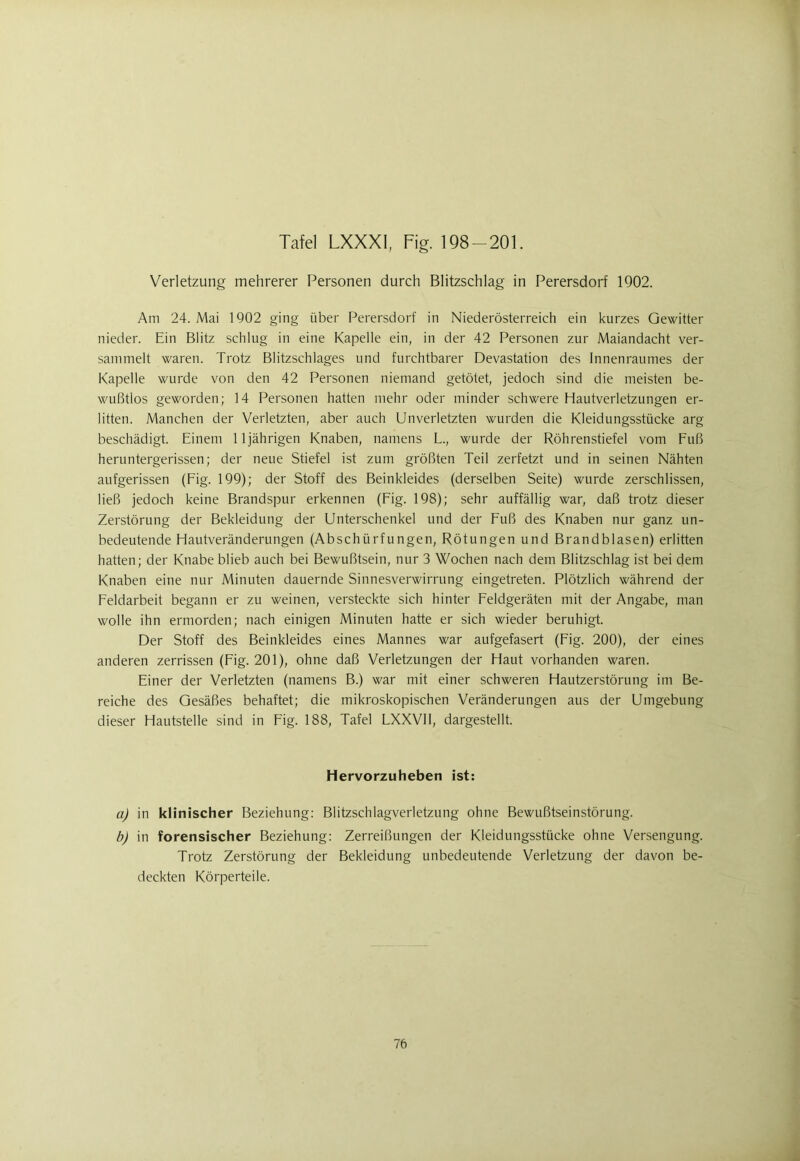 Verletzung mehrerer Personen durch Blitzschlag in Perersdorf 1902. Am 24. Mai 1902 ging über Perersdorf in Niederösterreich ein kurzes Gewitter nieder. Ein Blitz schlug in eine Kapelle ein, in der 42 Personen zur Maiandacht ver- sammelt waren. Trotz Blitzschlages und furchtbarer Devastation des Innenraumes der Kapelle wurde von den 42 Personen niemand getötet, jedoch sind die meisten be- wußtlos geworden; 14 Personen hatten mehr oder minder schwere Hautverletzungen er- litten. Manchen der Verletzten, aber auch Unverletzten wurden die Kleidungsstücke arg beschädigt. Einem 11jährigen Knaben, namens L., wurde der Röhrenstiefel vom Fuß heruntergerissen; der neue Stiefel ist zum größten Teil zerfetzt und in seinen Nähten aufgerissen (Fig. 199); der Stoff des Beinkleides (derselben Seite) wurde zerschlissen, ließ jedoch keine Brandspur erkennen (Fig. 198); sehr auffällig war, daß trotz dieser Zerstörung der Bekleidung der Unterschenkel und der Fuß des Knaben nur ganz un- bedeutende Hautveränderungen (Abschürfungen, Rötungen und Brandblasen) erlitten hatten; der Knabe blieb auch bei Bewußtsein, nur 3 Wochen nach dem Blitzschlag ist bei dem Knaben eine nur Minuten dauernde Sinnesverwirrung eingetreten. Plötzlich während der Feldarbeit begann er zu weinen, versteckte sich hinter Feldgeräten mit der Angabe, man wolle ihn ermorden; nach einigen Minuten hatte er sich wieder beruhigt. Der Stoff des Beinkleides eines Mannes war aufgefasert (Fig. 200), der eines anderen zerrissen (Fig. 201), ohne daß Verletzungen der Haut vorhanden waren. Einer der Verletzten (namens B.) war mit einer schweren Hautzerstörung im Be- reiche des Gesäßes behaftet; die mikroskopischen Veränderungen aus der Umgebung dieser Hautstelle sind in Fig. 188, Tafel LXXVII, dargestellt. Hervorzuheben ist: a) in klinischer Beziehung: Blitzschlagverletzung ohne Bewußtseinstörung. b) in forensischer Beziehung: Zerreißungen der Kleidungsstücke ohne Versengung. Trotz Zerstörung der Bekleidung unbedeutende Verletzung der davon be- deckten Körperteile.