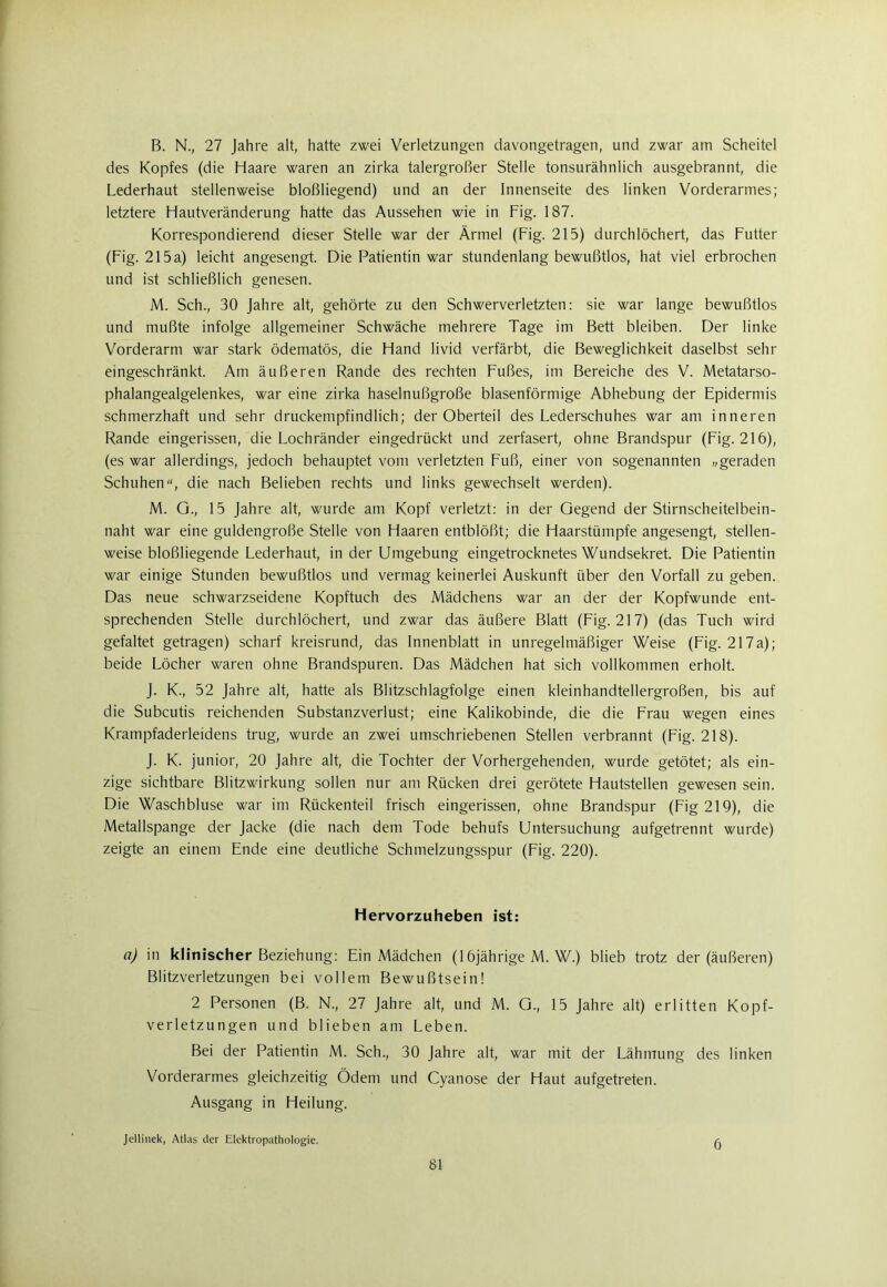 B. N., 27 Jahre alt, hatte zwei Verletzungen davongetragen, und zwar am Scheitel des Kopfes (die Haare waren an zirka talergroßer Stelle tonsurähnlich ausgebrannt, die Lederhaut stellenweise bloßliegend) und an der Innenseite des linken Vorderarmes; letztere Hautveränderung hatte das Aussehen wie in Fig. 187. Korrespondierend dieser Stelle war der Ärmel (Fig. 215) durchlöchert, das Futter (Fig. 215a) leicht angesengt. Die Patientin war stundenlang bewußtlos, hat viel erbrochen und ist schließlich genesen. M. Sch., 30 Jahre alt, gehörte zu den Schwerverletzten: sie war lange bewußtlos und mußte infolge allgemeiner Schwäche mehrere Tage im Bett bleiben. Der linke Vorderarm war stark ödematös, die Hand livid verfärbt, die Beweglichkeit daselbst sehr eingeschränkt. Am äußeren Rande des rechten Fußes, im Bereiche des V. Metatarso- phalangealgelenkes, war eine zirka haselnußgroße blasenförmige Abhebung der Epidermis schmerzhaft und sehr druckempfindlich; der Oberteil des Lederschuhes war am inneren Rande eingerissen, die Lochränder eingedrückt und zerfasert, ohne Brandspur (Fig. 216), (es war allerdings, jedoch behauptet vom verletzten Fuß, einer von sogenannten „geraden Schuhen, die nach Belieben rechts und links gewechselt werden). M. G., 15 Jahre alt, wurde am Kopf verletzt: in der Gegend der Stirnscheitelbein- naht war eine guldengroße Stelle von Haaren entblößt; die Haarstümpfe angesengt, stellen- weise bloßliegende Lederhaut, in der Umgebung eingetrocknetes Wundsekret. Die Patientin war einige Stunden bewußtlos und vermag keinerlei Auskunft über den Vorfall zu geben. Das neue schwarzseidene Kopftuch des Mädchens war an der der Kopfwunde ent- sprechenden Stelle durchlöchert, und zwar das äußere Blatt (Fig. 217) (das Tuch wird gefaltet getragen) scharf kreisrund, das Innenblatt in unregelmäßiger Weise (Fig. 217a); beide Löcher waren ohne Brandspuren. Das Mädchen hat sich vollkommen erholt. J. K., 52 Jahre alt, hatte als Blitzschlagfolge einen kleinhandtellergroßen, bis auf die Subcutis reichenden Substanzverlust; eine Kalikobinde, die die Frau wegen eines Krampfaderleidens trug, wurde an zwei umschriebenen Stellen verbrannt (Fig. 218). J. K. junior, 20 Jahre alt, die Tochter der Vorhergehenden, wurde getötet; als ein- zige sichtbare Blitzwirkung sollen nur am Rücken drei gerötete Hautstellen gewesen sein. Die Waschbluse war im Rückenteil frisch eingerissen, ohne Brandspur (Fig 219), die Metallspange der Jacke (die nach dem Tode behufs Untersuchung aufgetrennt wurde) zeigte an einem Ende eine deutliche Schmelzungsspur (Fig. 220). Hervorzuheben ist: a) in klinischer Beziehung: Ein Mädchen (16jährige M. W.) blieb trotz der (äußeren) Blitzverletzungen bei vollem Bewußtsein! 2 Personen (B. N., 27 Jahre alt, und M. G., 15 Jahre alt) erlitten Kopf- verletzungen und blieben am Leben. Bei der Patientin M. Sch., 30 Jahre alt, war mit der Lähmung des linken Vorderarmes gleichzeitig Ödem und Cyanose der Haut aufgetreten. Ausgang in Heilung. Jellinek, Atlas der Elektropathologie. ^