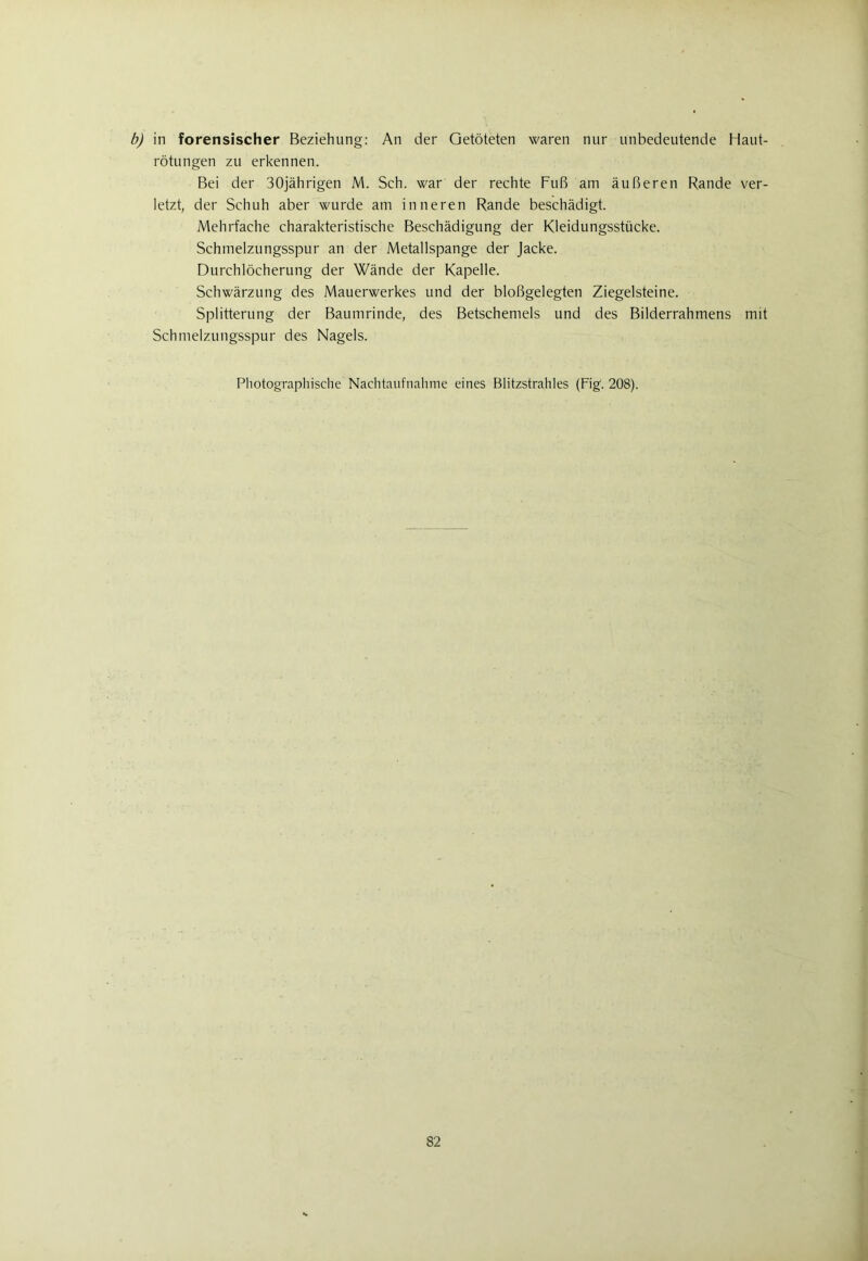 b) in forensischer Beziehung: An der Getöteten waren nur unbedeutende Haut- rötungen zu erkennen. Bei der 30jährigen M. Sch. war der rechte Fuß am äußeren Rande ver- letzt, der Schuh aber wurde am inneren Rande beschädigt. Mehrfache charakteristische Beschädigung der Kleidungsstücke. Schmelzungsspur an der Metallspange der Jacke. Durchlöcherung der Wände der Kapelle. Schwärzung des Mauerwerkes und der bloßgelegten Ziegelsteine. Splitterung der Baumrinde, des Betschemels und des Bilderrahmens mit Schmelzungsspur des Nagels. Photographische Nachtaufnahme eines Blitzstrahles (Fig. 208).