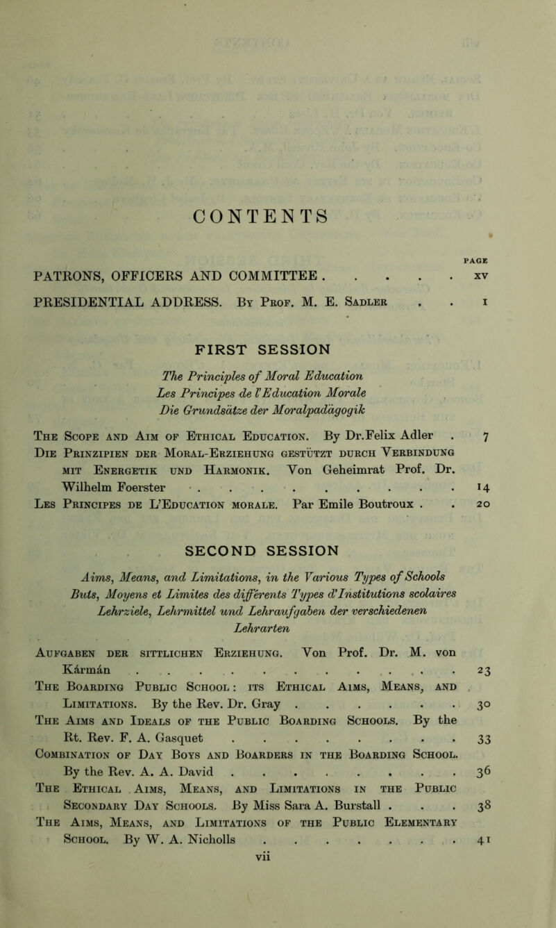 CONTENTS 9 PAGE PATRONS, OFFICERS AND COMMITTEE xv PRESIDENTIAL ADDRESS. By Prof. M. E. Sadler . . i FIRST SESSION The Principles of Moral Education Les Principes de l'Education Morale Die Grundsätze der Moralpadàgogik The Scope and Aim of Ethical Education. By Dr. Felix Adler . 7 Die Prinzipien der Moral-Erziehung gestützt durch Yerbindung mit Energetik und Harmonik. Yon Geheimrat Prof. Dr. Wilhelm Foerster ...... . . .14 Les Principes de L’Education morale. Par Emile Boutroux . . 20 SECOND SESSION Aims, Means, and Limitations, in the Various Types of Schools Buts, Moyens et Limites des différents Types d'Institutions scolaires Lehrziele, Lehrmittel und Lehraufgaben der verschiedenen Lehrarten Aufgaben der sittlichen Erziehung. Yon Prof. Dr. M. von Kârmân . . . . . . . . . . .23 The Boarding Public School : its Ethical Aims, Means, and Limitations. By the Rev. Dr. Gray . . . . . * 3° The Aims and Ideals of the Public Boarding Schools. By the Rt. Rev. F. A. Gasquet ........ 33 Combination of Day Boys and Boarders in the Boarding School. By the Rev. A. A. David ....... . 36 The Ethical Aims, Means, and Limitations in the Public Secondary Day Schools. By Miss Sara A. Burstall ... 38 The Aims, Means, and Limitations of the Public Elementary School. By W. A. Nicholls 41 Vll