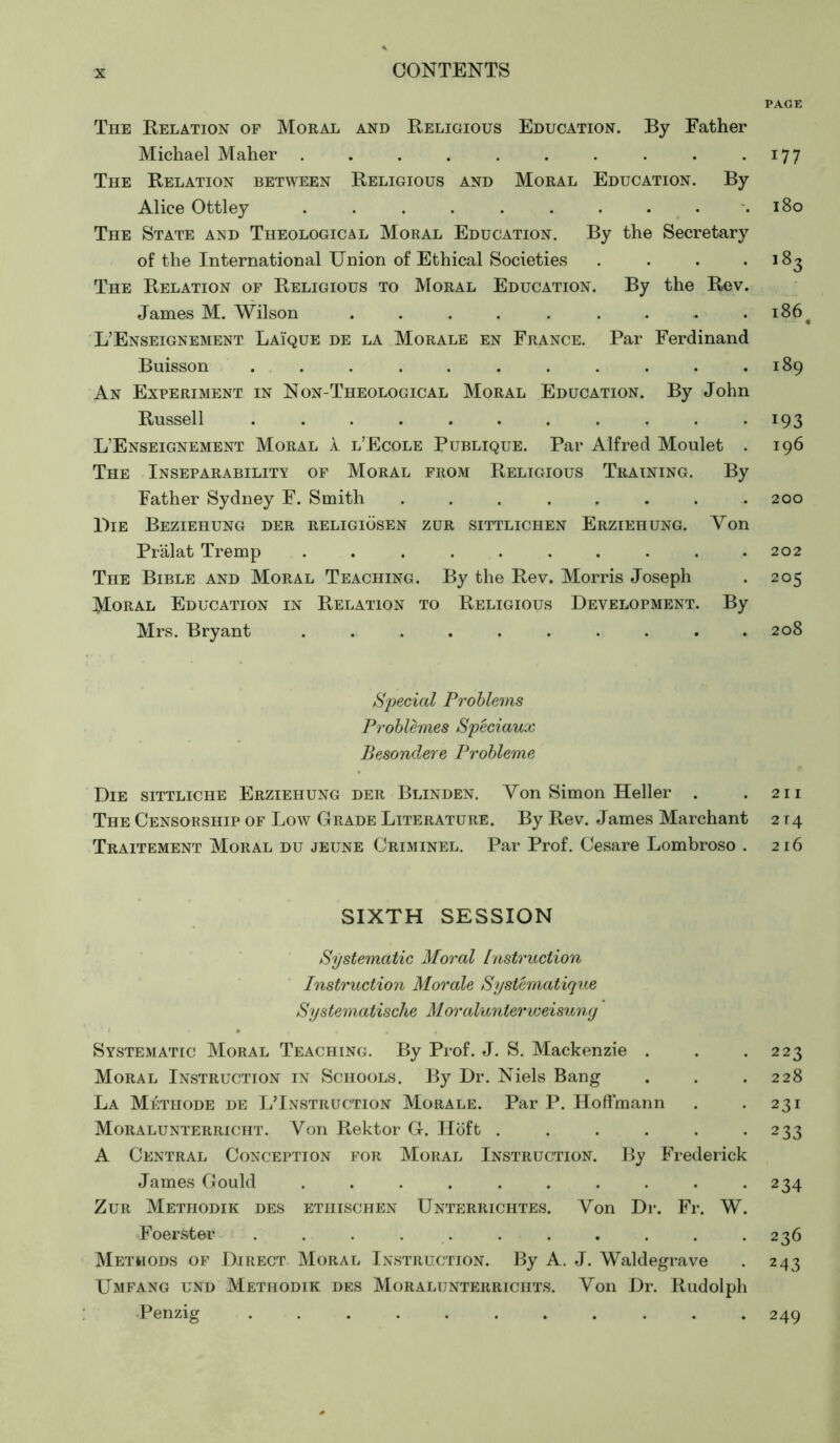 The Relation of Moral and Religious Education. By Father Michael Maher .......... The Relation between Religious and Moral Education. By Alice Ottley .......... The State and Theological Moral Education. By the Secretary of the International Union of Ethical Societies .... The Relation of Religious to Moral Education. By the Rev. James M. Wilson ........... L’Enseignement Laïque de la Morale en France. Par Ferdinand Buisson ........... An Experiment in Non-Theological Moral Education. By John Russell ........... L’Enseignement Moral 1 l’Ecole Publique. Par Alfred Moulet . The Inseparability of Moral from Religious Training. By Father Sydney F. Smith ........ Lie Beziehung der religiösen zur sittlichen Erziehung. Von Prälat Tremp .......... The Bible and Moral Teaching. By the Rev. Morris Joseph Moral Education in Relation to Religious Development. By Mrs. Bryant .......... Special Problems Problèmes Spéciaux Besondere Probleme Die sittliche Erziehung der Blinden. Von Simon Heller . The Censorship of Low Grade Literature. By Rev. James Marchant Traitement Moral du jeune Criminel. Par Prof. Cesare Lombroso . SIXTH SESSION Systematic Moral Instruction Instruction Morale Systématique Systematische M oralunter Weisung Systematic Moral Teaching. By Prof. J. S. Mackenzie . Moral Instruction in Schools. By Dr. Niels Bang La Méthode de LTnstruction Morale. Par P. Hoffmann Moralunterricht. Von Rektor G. Höft ...... A Central Conception for Moral Instruction. By Frederick James Gould .......... Zur Methodik des ethischen Unterrichtes. Von Dr. Fr. W. Foerster ... . . ..... Methods of Direct Moral Instruction. By A. J. Waldegrave Umfang und Methodik des Moralunterrichts. Von Dr. Rudolph Penzig ........... PAGE 177 180 ,83 186 • 189 193 I96 200 202 205 208 21 I 2T4 216 223 228 231 233 234 236 243 249
