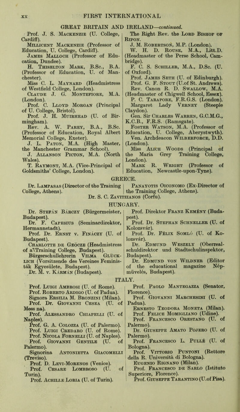 GREAT BRITAIN AND IRELAND —continued. Prof. J. S. Mackenzie (U. College, Cardiff). Millicent Mackenzie (Professor of Education, U. College, Cardiff). James Malloch (Professor of Edu- cation, Dundee). H. Thiselton Mark, B.Sc., B.A. (Professor of Education, U. of Man- chester). Miss C. L. Maynard (Headmistress of Westfield College, London). Claude J. G. Montefiore, M.A. (London). Prof. C. Lloyd Morgan (Principal of U. College, Bristol). Prof. J. H. Muirhead (U. of Bir- mingham). Rev. A. W. Parey, B.A., B.Sc. (Professor of Education, Royal Albert Memorial College, Exeter). J. L. Paton, M.A. (High Master, the Manchester Grammar School). J. Allanson Picton, M.A. (North Wales). T. Raymont, M.A. (Vice-Principal of Goldsmiths’ College, London). The Right Rev. the Lord Bishop of Ripon. J. M. Robertson, M.P. (London). W. H. D. Rouse, M.A., Litt.D. (Headmaster of the Perse School, Cam- bridge). F. C. S. Schiller, M.A., D.Sc. (U. of Oxford). Prof. James Seth (U. of Edinburgh). Prof. G. F. Stout (U.of St. Andrews). Rev. Canon R. D. Swallow, M.A. (Headmaster of Chigwell School, Essex). P. C. Tarapore, F.R.G.S. (London). Margaret Lady Verney (Steeple Claydon). Gen. Sir Charles Warren, G.C.M.G., K.C.B., F.R.S. (Ramsgate). Foster Watson, M.A. (Professor of Education, U. College, Aberystwyth). Ven. Archdeacon Wilberforce, D.D. (London). Miss Alice Woods (Principal of the Maria Grey Training College, London). Mark R. Wright (Professor of Education, Newcastle-upon-Tyne). GREECE. Dr. Lampasas (Director of the Training I Panayotis Oiconomo (Ex-Director of College, Athens). | the Training College, Athens). Dr. S. C. Zavitzianos (Corfu). HUNGARY. Dr. Stefan Bärczy (Bürgermeister, Budapest). Dr. F. Capesius (Seminardirektor, Hermannstadt). Prof. Dr. Ernst v. Finâczy (U. of Budapest). Charlotte de Geöcze (Headmistress of a'lTraining College, Budapest). Bürgerschullehrerin Vilma Glück- lich (Vorsitzende des Vereines Feminis- tâk Egyesülete, Budapest). Dr. M. v. Kârmân (Budapest). ITi Prof. Luigi Ambrosi (U. of Rome). Prof. Roberto Ardigo (U. of Padua). Signora Ersilia M. Bronzini (Milan). Prof. Dr. Giovanni Cesea (U. of Mess na). Prof. Alessandro Chiapelli (U. of Naples). Prof. G. A. Colozza (U. of Palermo). Prof. Luigi Credaro (U. of Rome). Prof. Nicola Fornelli (U. of Naples). Prof. Giovanni Gentile (U. of Palermo). Signorina Antonietta Giacomelli (Treviso). Prof. D. Levi-Morenos (Venice). Prof. Cesare Lombroso (U. of Turin). Prof. Achille Loria (U. of Turin). Prof. Direktor Franz Kemény (Buda- pest). Prof. Dr. Stephan Schneller (U. of Kolozsvâr). Prof. Dr. Félix Somlö (U. of Ko- lozsvâr). Dr. Edmund Weszely (Oberreal- schuldirektor und Stadtschulinspektor, Budapest). Dr. Edmund von Wildner (Editor of the educational magazine Nép- müvelés, Budapest). LY. Prof. Paolo Mantegazza (Senator, Florence). Prof. Giovanni Marchesini (U. of Padua). Ernesto Teodora Moneta (Milan). Prof. Felice Momigliano (Udine). Prof. Francesco Orestano (U. of Palermo). Dr. Giuseppe Amato Pojero (U. of Palermo). Prof. Francesco L. Pullé (U. of Bologna). Prof. Vittorio Puntoni (Rettore della R. Università di Bologna), j Eugenio Rignano (Milan). Prof. Francesco de Sarlo (Istituto | Superiore, Florence). Prof. Giuseppe Tarantino (U.of Pisa).