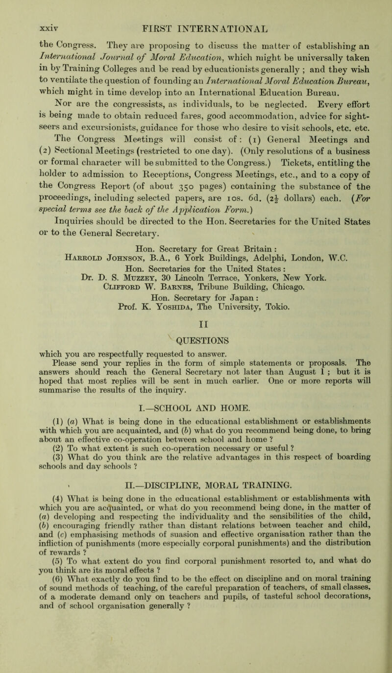 the Congress. They are proposing to discuss the matter of establishing an International Journal of Moral Education, which might be universally taken in by Training Colleges and be read by educationists generally ; and they wish to ventilate the question of founding an International Moral Education Bureau, which might in time develop into an International Education Bureau. Nor are the congressists, as individuals, to be neglected. Every effort is being made to obtain reduced fares, good accommodation, advice for sight- seers and excursionists, guidance for those who desire to visit schools, etc. etc. The Congress Meetings will consist of : (i) General Meetings and (2) Sectional Meetings (restricted to one day). (Only resolutions of a business or formal character will be submitted to the Congress.) Tickets, entitling the holder to admission to Receptions, Congress Meetings, etc., and to a copy of the Congress Report (of about 350 pages) containing the substance of the proceedings, including selected papers, are 10s. 6d. (2^ dollars) each. (For special terms see the back of the Application Form.) Inquiries should be directed to the Hon. Secretaries for the United States or to the General Secretary. Hon. Secretary for Great Britain : Harrold Johnson, B.A., 6 York Buildings, Adelphi, London, W.C. Hon. Secretaries for the United States : Dr. D. S. Mtjzzey, 30 Lincoln Terrace, Yonkers, New York. Clifford W. Barnes, Tribune Building, Chicago. Hon. Secretary for Japan : Prof. K. Yoshida, The University, Tokio. II QUESTIONS which you are respectfully requested to answer. Please send your replies in the form of simple statements or proposals. The answers should reach the General Secretary not later than August 1 ; but it is hoped that most replies will be sent in much earlier. One or more reports will summarise the results of the inquiry. I.—SCHOOL AND HOME. (1) (a) What is being done in the educational establishment or establishments with which you are acquainted, and (b) what do you recommend being done, to bring about an effective co-operation between school and home ? (2) To what extent is such co-operation necessary or useful ? (3) What do you think are the relative advantages in this respect of boarding schools and day schools ? II.—DISCIPLINE, MORAL TRAINING. (4) What is being done in the educational establishment or establishments with which you are acquainted, or what do you recommend being done, in the matter of (а) developing and respecting the individuality and the sensibilities of the child, (б) encouraging friendly rather than distant relations between teacher and child, and (c) emphasising methods of suasion and effective organisation rather than the infliction of punishments (more especially corporal punishments) and the distribution of rewards ? (5) To what extent do you find corporal punishment resorted to, and what do you think are its moral effects ? (6) What exactly do you find to be the effect on discipline and on moral training of sound methods of teaching, of the careful preparation of teachers, of small classes, of a moderate demand only on teachers and pupils, of tasteful school decorations, and of school organisation generally ?