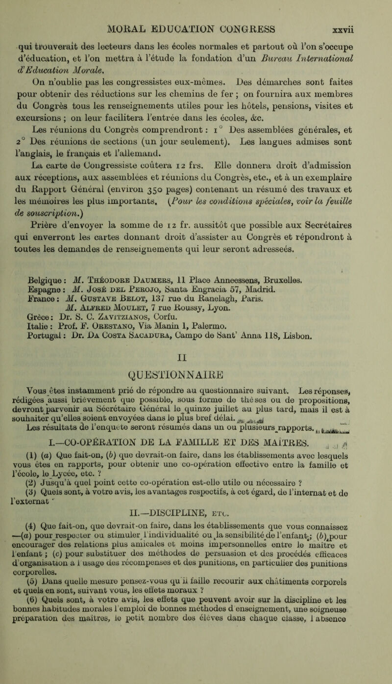 qui trouverait des lecteurs dans les écoles normales et partout où l’on s’occupe d’éducation, et l’on mettra à l’étude la fondation d’un Bureau International IEducation Morale. On n’oublie pas les congressistes eux-mêmes. Des démarches sont faites pour obtenir des réductions sur les chemins de fer ; on fournira aux membres du Congrès tous les renseignements utiles pour les hôtels, pensions, visites et excursions ; on leur facilitera l’entrée dans les écoles, &c. Les réunions du Congrès comprendront : i ° Des assemblées générales, et 2° Des réunions de sections (un jour seulement). Les langues admises sont l’anglais, le français et l’allemand. La carte de Congressiste coûtera 12 frs. Elle donnera droit d’admission aux réceptions, aux assemblées et réunions du Congrès, etc., et à un exemplaire du Rapport Général (environ 350 pages) contenant un résumé des travaux et les mémoires les plus importants, (Pour les conditions spéciales, voir la feuille de souscription.) Prière d’envoyer la somme de 12 fr. aussitôt que possible aux Secrétaires qui enverront les cartes donnant droit d’assister au Congrès et répondront à toutes les demandes de renseignements qui leur seront adresseés. Belgique : M. Théodore Daumers, 11 Place Anneessens, Bruxelles. Espagne : M. José del Perojo, Santa Engracia 57, Madrid. Prance : M. Gustave Belot, 137 rue du Ranelagh, Paris. M. Alfred Moulet, 7 rue Roussy, Lyon. Grèce: Dr. S. C. Zavxtzianos, Corfu. Italie : Prof. P. Orestano, Via Manin 1, Palermo. Portugal : Dr. Da Costa Sacadura, Campo de Sant’ Anna 118, Lisbon. II QUESTIONNAIRE Vous êtes instamment prié de répondre au questionnaire suivant. Les réponses, rédigées aussi brièvement que possible, sous forme de thèses ou de propositions, devront parvenir au Sécrétaire Général le^quinze juillet au plus tard, mais il est à souhaiter qu’elles soient envoyées dans le plus bref délai.m Les résultats de i’enquete seront résumés dans un ou plusieursjrapports.i}~~ I.—CO-OPÉRATION DE LA FAMILLE ET DES MAITRES. j , ^ (1) (a) Que fait-on, (6) que devrait-on faire, dans les établissements avec lesquels vous êtes en rapports, pour obtenir une co-opération effective entre la famille et l’école, le Lycée, etc. ? (2) Jusqu’à quel point cette co-opération est-elle utile ou nécessaire ? (3) Quels sont, à votre avis, les avantages respectifs, à cet égard, de l’internat et de l’externat *' II.— DISCIPLINE, etc. (4) Que fait-on, que devrait-on faire, dans les établissements que vous connaissez —(a) pour_respecter ou stimuler l'individualité ou tla sensibilitéyle l’enfant-; (ô)^pour encourager des relations plus amicales et moins impersonnelles entre le maître et 1 enfant ; (c) pour substituer des méthodes de persuasion et des procédés efficaces d’organisation a i usage des récompenses et des punitions, en particulier des punitions corporelles. (5) Dans quelle mesure pensez-vous qu il faille recourir aux châtiments corporels et quels en sont, suivant vous, les effets moraux ? (6) Quels sont, à votre avis, les effets que peuvent avoir sur la discipline et les bonnes habitudes morales 1emploi de bonnes méthodes d enseignement, une soigneuse préparation des maîtres, le petit nombre des élèves dans chaque classe, 1 absence