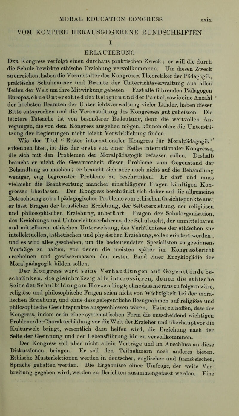 VOM KOMITEE HERAUSGEGEBENE RUNDSCHRIFTEN I ERLÄUTERUNG Der Kongress verfolgt einen durchaus praktischen Zweck : er will die durch die Schule bewirkte ethische Erziehung vervollkommnen. Um diesen Zweck zu erreichen, haben die Veranstalter des Kongresses Theoretiker der Pädagogik, praktische Schulmänner und Beamte der Unterrichtsverwaltung aus allen Teilen der Welt um ihre Mitwirkung gebeten. Fast alle führenden Pädagogen Europas,oh neUnter sc hied der Religion und der Part ei, sowie eine Anzahl der höchsten Beamten der Unterrichtsverwaltung vieler Länder, haben dieser Bitte entsprochen und die Veranstaltung des Kongresses gut geheissen. Die letztere Tatsache ist von besonderer Bedeutung, denn die wertvollen An- regungen, die von dem Kongress ausgehen mögen, können ohne die Unterstü- tzung der Regierungen nicht leicht Verwirklichung finden. Wie der Titel “ Erster internationaler Kongress für Moralpädagogik erkennen lässt, ist dies der erste von einer Reihe internationaler Kongresse, die sich mit den Problemen der Moralpädagogik befassen sollen. Deshalb braucht er nicht die Gesammtheit dieser Probleme zum Gegenstand der Behandlung zu machen ; er braucht sich aber auch nicht auf die Behandlung weniger, eng begrenzter Probleme zu beschränken. Er darf und muss vielmehr die Beantwortung mancher einschlägiger Fragen künftigen Kon- gressen überlassen. Der Kongress beschränkt sich daher auf die allgemeine Betrachtung schul pädagogischer Probleme vom ethischen Gesichtspunkte aus ; er lasst Fragen der häuslichen Erziehung, der Selbsterziehung, der religiösen und philosophischen Erziehung, unberührt. Fragen der Schulorganisation, des Erziehungs-und Unterrichtsverfahrens, der Schulzucht, der unmittelbaren und mittelbaren ethischen Unterweisung, des Verhältnisses der ethischen zur intellektuellen, ästhetischen und physischen Erziehung,sollen erörtert werden ; und es wird alles geschehen, um die bedeutendsten Spezialisten zu gewinnen) Vorträge zu halten, von denen die meisten später im Kongressbericht trscheinen und gewissermassen den ersten Band einer Enzyklopädie der Moralpädagogik bilden sollen. Der Kongress wird seine Verhandlungen auf Gegenstände be- schränken, die gleichmässig alle interessieren, denen die ethische Seite der Schulbildung am Herzen liegt; ohne dass hie raus zu folgern wäre, religiöse und philosophische Fragen seien nicht von Wichtigkeit bei der mora- lischen Erziehung, und ohne dass gelegentliche Bezugnahmen auf religiöse und philosophische Gesichtspunkte ausgeschlossen wären. Es ist zu hoffen, dass der Kongress, indem er in einer systematischen Form die entscheidend wichtigen Probleme derCharakterbildung vor die Welt der Erzieher und überhauptvor die Kulturwelt bringt, wesentlich dazu helfen wird, die Erziehung nach der Seite der Gesinnung und der Lebensführung hin zu vervollkommnen. Der Kongress soll aber nicht allein Vorträge und im Anschluss an diese Diskussionen bringen. Er soll den Teilnehmern noch anderes bieten. Ethische Musterlektionen werden in deutscher, englischer und französischer, Sprache gehalten werden. Die Ergebnisse einer Umfrage, der weite Ver- breitung gegeben wird, werden zu Berichten zusammengefasst werden. Eine