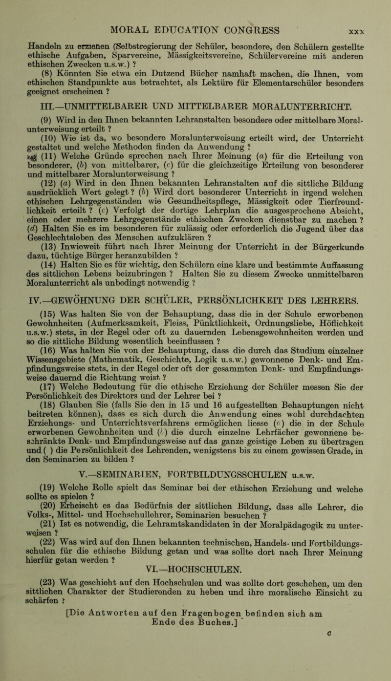 XXX Handeln zu erzienen (Selbstregierung der Schüler, besondere, den Schülern gestellte ethische Aufgaben, Sparvereine, Mässigkeitsvereine, Schülervereine mit anderen ethischen Zwecken u.s.w.) ? (8) Könnten Sie etwa ein Dutzend Bücher namhaft machen, die Ihnen, vom ethischen Standpunkte aus betrachtet, als Lektüre für Elementarschüler besonders geeignet erscheinen ? III.—UNMITTELBARER UND MITTELBARER MORALUNTERRICHT (9) Wird in den Ihnen bekannten Lehranstalten besondere oder mittelbare Moral - Unterweisung erteilt ? (10) Wie ist da, wo besondere Moralunterweisung erteilt wird, der Unterricht gestaltet und welche Methoden finden da Anwendung ? Hgj (11) Welche Gründe sprechen nach Ihrer Meinung (a) für die Erteilung von besonderer, (b) von mittelbarer, (c) für die gleichzeitige Erteilung von besonderer und mittelbarer Moralunterweisung ? (12) (a) Wird in den Ihnen bekannten Lehranstalten auf die sittliche Bildung ausdrücklich Wert gelegt ? (b) Wird dort besonderer Unterricht in irgend welchen ethischen Lehrgegenständen wie Gesundheitspflege, Massigkeit oder Tierfreund- lichkeit erteilt ? (c) Verfolgt der dortige Lehrplan die ausgesprochene Absicht, einen oder mehrere Lehrgegenstände ethischen Zwecken dienstbar zu machen ? (d) Halten Sie es im besonderen für zulässig oder erforderlich die Jugend über das Geschlechtsleben des Menschen aufzuklären ? (13) Inwieweit führt nach Ihrer Meinung der Unterricht in der Bürgerkunde dazu, tüchtige Bürger heranzubilden ? (14) Halten Sie es für wichtig, den Schülern eine klare und bestimmte Auffassung des sittlichen Lebens beizubringen ? Halten Sie zu diesem Zwecke unmittelbaren Moralunterricht als unbedingt notwendig ? IV.—GEWÖHNUNG DER SCHÜLER, PERSÖNLICHKEIT DES LEHRERS. (15) Was halten Sie von der Behauptung, dass die in der Schule erworbenen Gewohnheiten (Aufmerksamkeit, Fleiss, Pünktlichkeit, Ordnungsliebe, Höflichkeit u.s.w.) stets, in der Regel oder oft zu dauernden Lebensgewohnheiten werden und so die sittliche Bildung wesentlich beeinflussen ? (16) Was halten Sie von der Behauptung, dass die durch das Studium einzelner Wissensgebiete (Mathematik, Geschichte, Logik u.s.w.) gewonnene Denk- und Em- pfindungsweise stets, in der Regel oder oft der gesammten Denk- und Empfindungs- weise dauernd die Richtung weist ? (17) Welche Bedeutung für die ethische Erziehung der Schüler messen Sie der Persönlichkeit des Direktors und der Lehrer bei ? (18) Glauben Sie (falls Sie den in 15 und 16 aufgestellten Behauptungen nicht beitreten können), dass es sich durch die Anwendung eines wohl durchdachten Erziehungs- und Unterrichtsverfahrens ermöglichen Hesse (o) die in der Schule erworbenen Gewohnheiten und (l) die durch einzelne Lehrfächer gewonnene be- schränkte Denk- und Empfindungsweise auf das ganze geistige Leben zu übertragen und ( ) die Persönlichkeit des Lehrenden, wenigstens bis zu einem gewissen Grade, in den Seminarien zu bilden ? V. —SEMINARIEN, FORTBILDUNGSSCHULEN u.s.w. (19) Welche Rolle spielt das Seminar bei der ethischen Erziehung und welche sollte es spielen ? (20) Erheischt es das Bedürfnis der sittlichen Bildung, dass alle Lehrer, die Volks-, Mittel- und Hochschullehrer, Seminarien besuchen ? (21) Ist es notwendig, die Lehramtskandidaten in der Moralpädagogik zu unter- weisen ? (22) Was wird auf den Ihnen bekannten technischen, Handels- und Fortbildungs- schulen für die ethische Bildung getan und was sollte dort nach Ihrer Meinung hierfür getan werden ? VI. —HOCHSCHULEN. (23) Was geschieht auf den Hochschulen und was sollte dort geschehen, um den sittlichen Charakter der Studierenden zu heben und ihre moralische Einsicht zu schärfen 't [Die Antworten auf den Fragenbogen befinden sich am Ende des Buches.] c
