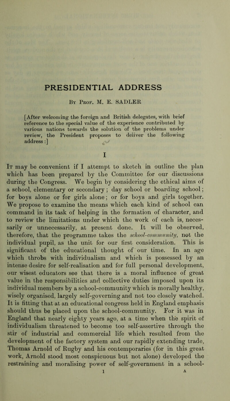 PRESIDENTIAL ADDRESS By Prof. M. E. SADLER [After welcoming the foreign and British delegates, with brief reference to the special value of the experience contributed by various nations towards the solution of the problems under review, the President proposes to deliver the following address :] I It may be convenient if I attempt to sketch in outline the plan which has been prepared by the Committee for our discussions during the Congress. We begin by considering the ethical aims of a school, elementary or secondary ; day school or boarding school ; for boys alone or for girls alone; or for boys and girls together. We propose to examine the means which each kind of school can command in its task of helping in the formation of character, and to review the limitations under which the work of each is, neces- sarily or unnecessarily, at present done. It will be observed, therefore, that the programme takes the school-community, not the individual pupil, as the unit for our first consideration. This is significant of the educational thought of our time. In an age which throbs with individualism and which is possessed by an intense desire for self-realisation and for full personal development, our wisest educators see that there is a moral influence of great value in the responsibilities and collective duties imposed upon its individual members by a school-community which is morally healthy, wisely organised, largely self-governing and not too closely watched. It is fitting that at an educational congress held in England emphasis should thus be placed upon the school-community. For it was in England that nearly eighty years ago, at a time when the spirit of individualism threatened to become too self-assertive through the stir of industrial and commercial life which resulted from the development of the factory system and our rapidly extending trade, Thomas Arnold of Rugby and his contemporaries (for in this great work, Arnold stood most conspicuous but not alone) developed the restraining and moralising power of self-government in a school-