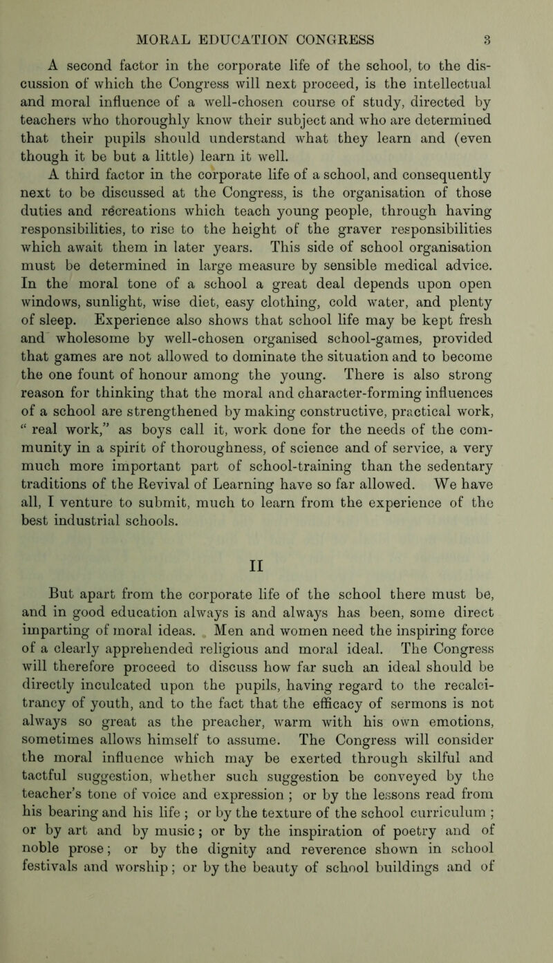 A second factor in the corporate life of the school, to the dis- cussion of which the Congress will next proceed, is the intellectual and moral influence of a well-chosen course of study, directed by teachers who thoroughly know their subject and who are determined that their pupils should understand what they learn and (even though it be but a little) learn it well. A third factor in the corporate life of a school, and consequently next to be discussed at the Congress, is the organisation of those duties and recreations which teach young people, through having responsibilities, to rise to the height of the graver responsibilities which await them in later years. This side of school organisation must be determined in large measure by sensible medical advice. In the moral tone of a school a great deal depends upon open windows, sunlight, wise diet, easy clothing, cold water, and plenty of sleep. Experience also shows that school life may be kept fresh and wholesome by well-chosen organised school-games, provided that games are not allowed to dominate the situation and to become the one fount of honour among the young. There is also strong reason for thinking that the moral and character-forming influences of a school are strengthened by making constructive, practical work, “ real work,” as boys call it, work done for the needs of the com- munity in a spirit of thoroughness, of science and of service, a very much more important part of school-training than the sedentary traditions of the Revival of Learning have so far allowed. We have all, I venture to submit, much to learn from the experience of the best industrial schools. II But apart from the corporate life of the school there must be, and in good education always is and always has been, some direct imparting of moral ideas. Men and women need the inspiring force of a clearly apprehended religious and moral ideal. The Congress will therefore proceed to discuss how far such an ideal should be directly inculcated upon the pupils, having regard to the recalci- trancy of youth, and to the fact that the efficacy of sermons is not always so great as the preacher, warm with his own emotions, sometimes allows himself to assume. The Congress will consider the moral influence which may be exerted through skilful and tactful suggestion, whether such suggestion be conveyed by the teacher’s tone of voice and expression ; or by the lessons read from his bearing and his life ; or by the texture of the school curriculum ; or by art and by music ; or by the inspiration of poetry and of noble prose ; or by the dignity and reverence shown in school festivals and worship ; or by the beauty of school buildings and of