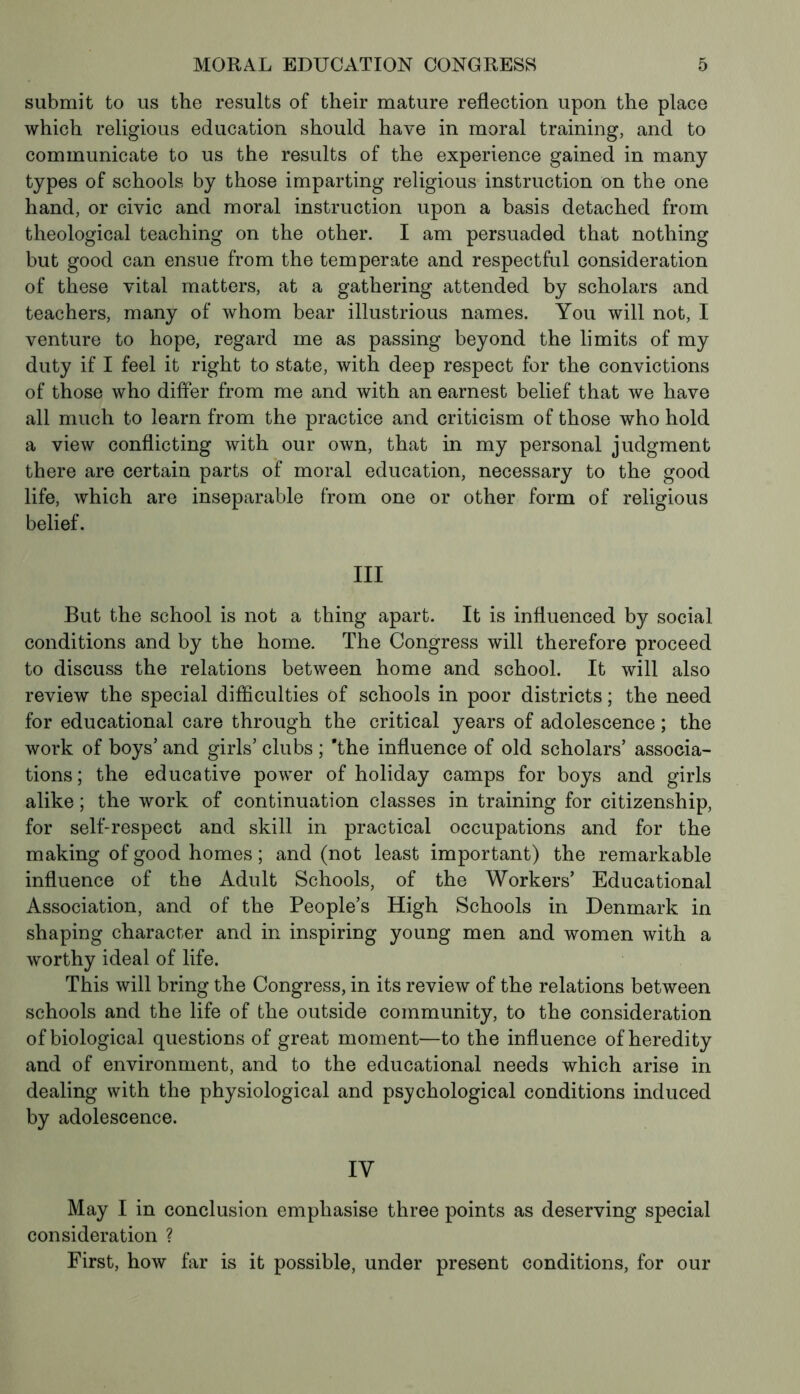 submit to us the results of their mature reflection upon the place which religious education should have in moral training, and to communicate to us the results of the experience gained in many types of schools by those imparting religious instruction on the one hand, or civic and moral instruction upon a basis detached from theological teaching on the other. I am persuaded that nothing but good can ensue from the temperate and respectful consideration of these vital matters, at a gathering attended by scholars and teachers, many of whom bear illustrious names. You will not, I venture to hope, regard me as passing beyond the limits of my duty if I feel it right to state, with deep respect for the convictions of those who differ from me and with an earnest belief that we have all much to learn from the practice and criticism of those who hold a view conflicting with our own, that in my personal judgment there are certain parts of moral education, necessary to the good life, which are inseparable from one or other form of religious belief. Ill But the school is not a thing apart. It is influenced by social conditions and by the home. The Congress will therefore proceed to discuss the relations between home and school. It will also review the special difficulties of schools in poor districts ; the need for educational care through the critical years of adolescence ; the work of boys’ and girls’ clubs ; 'the influence of old scholars’ associa- tions; the educative power of holiday camps for boys and girls alike ; the work of continuation classes in training for citizenship, for self-respect and skill in practical occupations and for the making of good homes ; and (not least important) the remarkable influence of the Adult Schools, of the Workers’ Educational Association, and of the People’s High Schools in Denmark in shaping character and in inspiring young men and women with a worthy ideal of life. This will bring the Congress, in its review of the relations between schools and the life of the outside community, to the consideration of biological questions of great moment—to the influence of heredity and of environment, and to the educational needs which arise in dealing with the physiological and psychological conditions induced by adolescence. IY May I in conclusion emphasise three points as deserving special consideration ? First, how far is it possible, under present conditions, for our