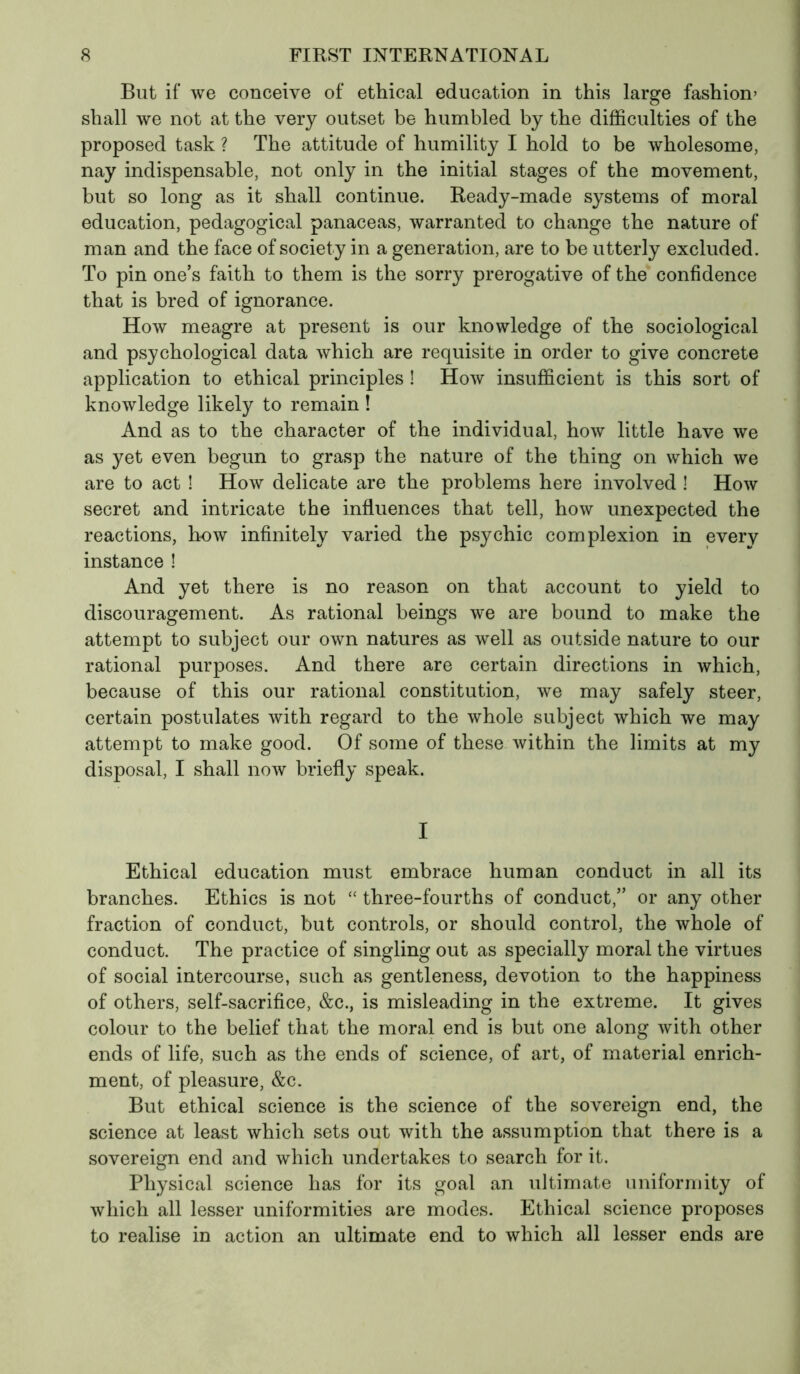 But if we conceive of ethical education in this large fashion» shall we not at the very outset be humbled by the difficulties of the proposed task ? The attitude of humility I hold to be wholesome, nay indispensable, not only in the initial stages of the movement, but so long as it shall continue. Ready-made systems of moral education, pedagogical panaceas, warranted to change the nature of man and the face of society in a generation, are to be utterly excluded. To pin one’s faith to them is the sorry prerogative of the confidence that is bred of ignorance. How meagre at present is our knowledge of the sociological and psychological data which are requisite in order to give concrete application to ethical principles ! How insufficient is this sort of knowledge likely to remain ! And as to the character of the individual, how little have we as yet even begun to grasp the nature of the thing on which we are to act ! How delicate are the problems here involved ! How secret and intricate the influences that tell, how unexpected the reactions, how infinitely varied the psychic complexion in every instance ! And yet there is no reason on that account to yield to discouragement. As rational beings we are bound to make the attempt to subject our own natures as well as outside nature to our rational purposes. And there are certain directions in which, because of this our rational constitution, we may safely steer, certain postulates with regard to the whole subject which we may attempt to make good. Of some of these within the limits at my disposal, I shall now briefly speak. I Ethical education must embrace human conduct in all its branches. Ethics is not “ three-fourths of conduct,” or any other fraction of conduct, but controls, or should control, the whole of conduct. The practice of singling out as specially moral the virtues of social intercourse, such as gentleness, devotion to the happiness of others, self-sacrifice, &c., is misleading in the extreme. It gives colour to the belief that the moral end is but one along with other ends of life, such as the ends of science, of art, of material enrich- ment, of pleasure, &c. But ethical science is the science of the sovereign end, the science at least which sets out with the assumption that there is a sovereign end and which undertakes to search for it. Physical science has for its goal an ultimate uniformity of which all lesser uniformities are modes. Ethical science proposes to realise in action an ultimate end to which all lesser ends are