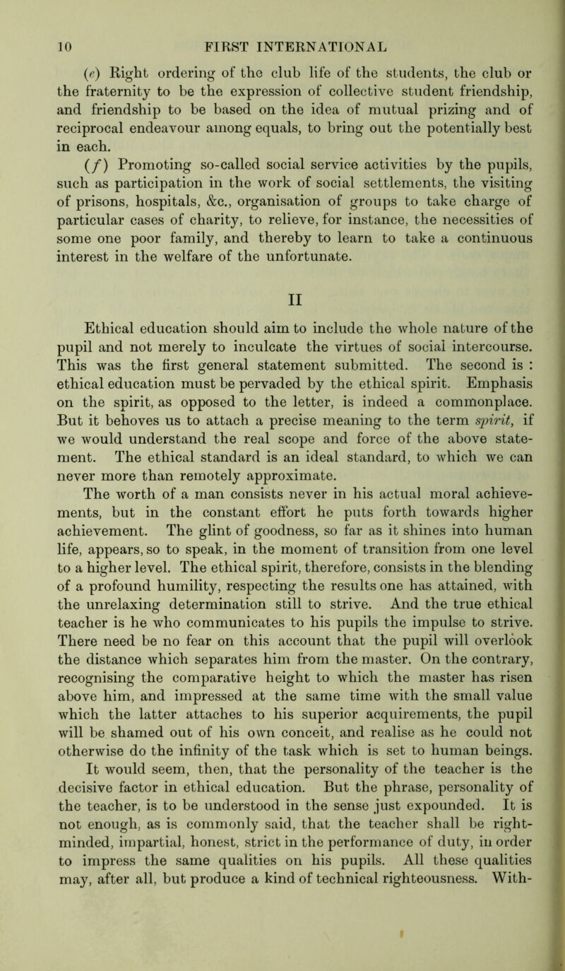 (e) Right ordering of the club life of the students, the club or the fraternity to be the expression of collective student friendship, and friendship to be based on the idea of mutual prizing and of reciprocal endeavour among equals, to bring out the potentially best in each. (/) Promoting so-called social service activities by the pupils, such as participation in the work of social settlements, the visiting of prisons, hospitals, &c., organisation of groups to take charge of particular cases of charity, to relieve, for instance, the necessities of some one poor family, and thereby to learn to take a continuous interest in the welfare of the unfortunate. II Ethical education should aim to include the whole nature of the pupil and not merely to inculcate the virtues of social intercourse. This was the first general statement submitted. The second is : ethical education must be pervaded by the ethical spirit. Emphasis on the spirit, as opposed to the letter, is indeed a commonplace. But it behoves us to attach a precise meaning to the term spirit, if we would understand the real scope and force of the above state- ment. The ethical standard is an ideal standard, to which we can never more than remotely approximate. The worth of a man consists never in his actual moral achieve- ments, but in the constant effort he puts forth towards higher achievement. The glint of goodness, so far as it shines into human life, appears, so to speak, in the moment of transition from one level to a higher level. The ethical spirit, therefore, consists in the blending of a profound humility, respecting the results one has attained, with the unrelaxing determination still to strive. And the true ethical teacher is he who communicates to his pupils the impulse to strive. There need be no fear on this account that the pupil will overlook the distance which separates him from the master. On the contrary, recognising the comparative height to which the master has risen above him, and impressed at the same time with the small value which the latter attaches to his superior acquirements, the pupil will be shamed out of his own conceit, and realise as he could not otherwise do the infinity of the task which is set to human beings. It would seem, then, that the personality of the teacher is the decisive factor in ethical education. But the phrase, personality of the teacher, is to be understood in the sense just expounded. It is not enough, as is commonly said, that the teacher shall be right- minded, impartial, honest, strict in the performance of duty, in order to impress the same qualities on his pupils. All these qualities may, after all, but produce a kind of technical righteousness. With-