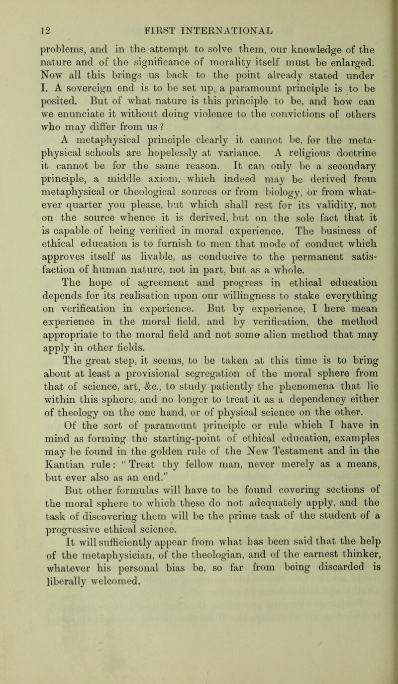 problems, and in the attempt to solve them, our knowledge of the nature and of the significance of morality itself must be enlarged. Now all this brings us back to the point already stated under I. A sovereign end is to be set up, a paramount principle is to be posited. But of what nature is this principle to be, and how can we enunciate it without doing violence to the convictions of others who may differ from us ? A metaphysical principle clearly it cannot be, for the meta- physical schools are hopelessly at variance. A religious doctrine it cannot be for the same reason. It can only be a secondary principle, a middle axiom, which indeed may be derived from metaphysical or theological sources or from biology, or from what- ever quarter you please, but which shall rest for its validity, not on the source whence it is derived, but on the sole fact that it is capable of being verified in moral experience. The business of ethical education is to furnish to men that mode of conduct which approves itself as livable, as conducive to the permanent satis- faction of human nature, not in part, but as a whole. The hope of agreement and progress in ethical education depends for its realisation upon our willingness to stake everything on verification in experience. But by experience, I here mean experience in the moral field, and by verification, the method appropriate to the moral field and not some alien method that may apply in other fields. The great step, it seems, to be taken at this time is to bring about at least a provisional segregation of the moral sphere from that of science, art, &c., to study patiently the phenomena that lie within this sphere, and no longer to treat it as a dependency either of theology on the one hand, or of physical science on the other. Of the sort of paramount principle or rule which I have in mind as forming the starting-point of ethical education, examples may be found in the golden rule of the New Testament and in the Kantian rule : “ Treat thy fellow man, never merely as a means, but ever also as an end.” But other formulas will have to be found covering sections of the moral sphere to which these do not adequately apply, and the task of discovering them will be the prime task of the student of a progressive ethical science. It will sufficiently appear from what has been said that the help of the metaphysician, of the theologian, and of the earnest thinker, whatever his personal bias be, so far from being discarded is liberally welcomed.