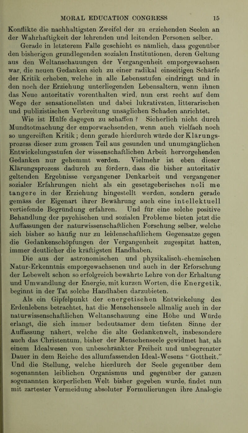 Konflikte die nachhaltigsten Zweifel der zu erziehenden Seelen an der Wahrhaftigkeit der lehrenden und leitenden Personen selber. Gerade in letzterem Falle geschieht es nämlich, dass gegenüber den bisherigen grundlegenden sozialen Institutionen, deren Geltung aus den Weltanschauungen der Vergangenheit emporgewachsen war, die neuen Gedanken sich zu einer radikal einseitigen Schärfe der Kritik erheben, welche in alle Lebensstufen eindringt und in den noch der Erziehung unterliegenden Lebensaltern, wenn ihnen das Neue autoritativ vorenthalten wird, nun erst recht auf dem Wege der sensationellsten und dabei lukrativsten, litterarischen und publizistischen Verbreitung unsäglichen Schaden anrichtet. Wie ist Hülfe dagegen zu schaffen ? Sicherlich nicht durch Mundtotmachung der emporwachsenden, wenn auch vielfach noch so ungereiften Kritik; denn gerade hierdurch würde der Klärungs- prozess dieser zum grossen Teil aus gesunden und unumgänglichen Entwickelungsstufen der wissenschaftlichen Arbeit hervorgehenden Gedanken nur gehemmt werden. Vielmehr ist eben dieser Klärungsprozess dadurch zu fördern, dass die bisher autoritativ geltenden Ergebnisse vergangener Denkarbeit und vergangener sozialer Erfahrungen nicht als ein gesetzgeberisches noli me tangere in der Erziehung hingestellt werden, sondern gerade gemäss der Eigenart ihrer Bewährung auch eine intellektuell vertiefende Begründung erfahren. Und für eine solche positive Behandlung der psychischen und sozialen Probleme bieten jetzt die Auffassungen der naturwissenschaftlichen Forschung selber, welche sich bisher so häufig nur zu leidenschaftlichem Gegensätze gegen die Gedankenschöpfungen der Vergangenheit zugespitzt hatten, immer deutlicher die kräftigsten Handhaben. Die aus der astronomischen und physikalisch-chemischen Natur-Erkenntnis emporgewachsenen und auch in der Erforschung der Lebewelt schon so erfolgreich bewährte Lehre von der Erhaltung und Umwandlung der Energie, mit kurzen Worten, die Energetik, beginnt in der Tat solche Handhaben darzubieten. Als ein Gipfelpunkt der energetischen Entwickelung des Erdenlebens betrachtet, hat die Menschenseele allmälig auch in der naturwissenschaftlichen Weltanschauung eine Höhe und Würde erlangt, die sich immer bedeutsamer dem tiefsten Sinne der Auffassung nähert, welche die alte Gedankenwelt, insbesondere auch das Christentum, bisher der Menschenseele gewidmet hat, als einem Idealwesen von unbeschränkter Freiheit und unbegrenzter Dauer in dem Reiche des allumfassenden Ideal-Wesens “ Gottheit.’’ Und die Stellung, welche hierdurch der Seele gegenüber dem sogenannten leiblichen Organismus und gegenüber der ganzen sogenannten körperlichen Welt bisher gegeben wurde, findet nun mit zartester Vermeidung absoluter Formulierungen ihre Analogie