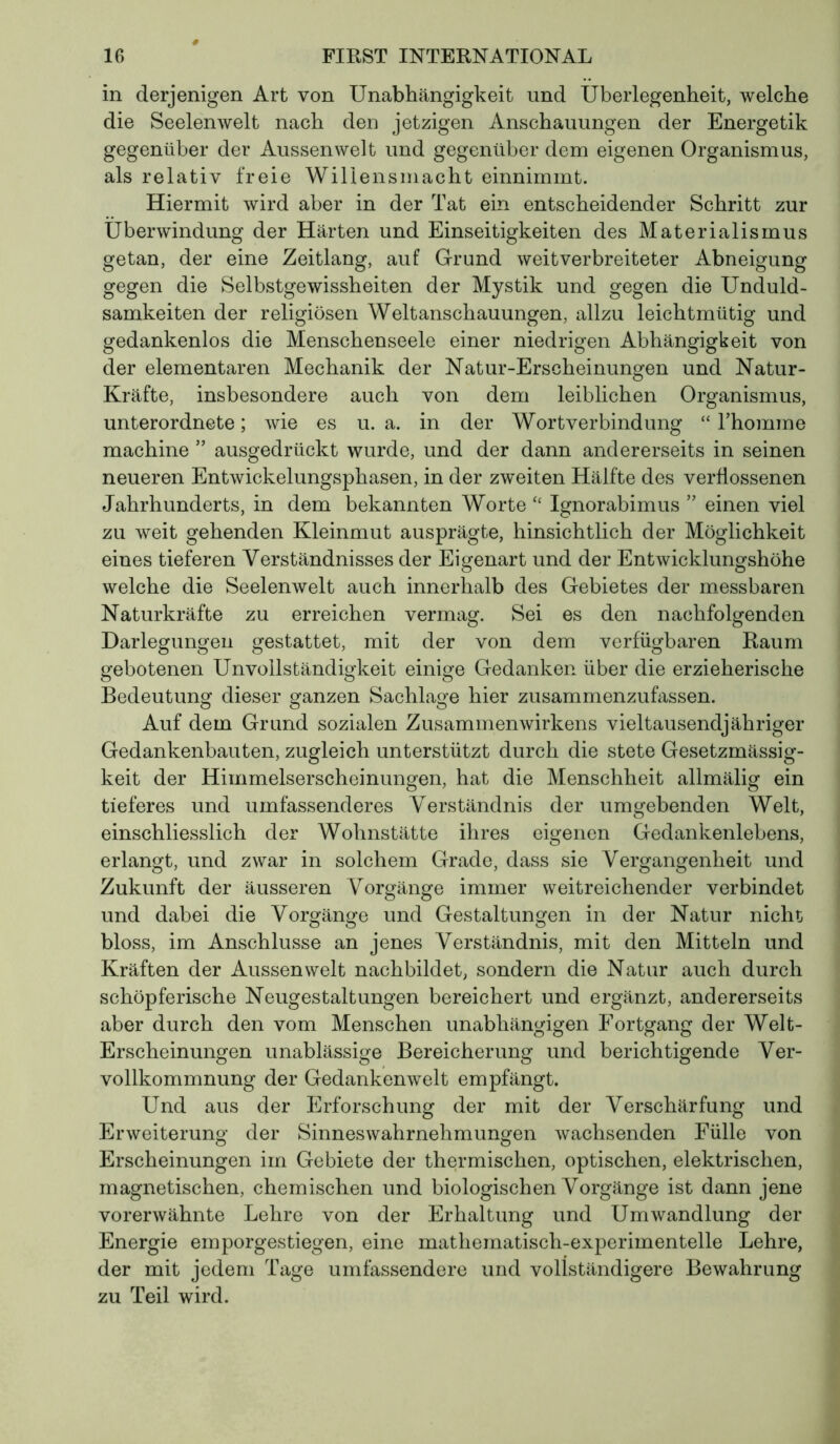 in derjenigen Art von Unabhängigkeit und Überlegenheit, welche die Seelenwelt nach den jetzigen Anschauungen der Energetik gegenüber der Aussen weit und gegenüber dem eigenen Organismus, als relativ freie Willensmacht einnimmt. Hiermit wird aber in der Tat ein entscheidender Schritt zur Überwindung der Härten und Einseitigkeiten des Materialismus getan, der eine Zeitlang, auf Grund weitverbreiteter Abneigung gegen die Selbstgewissheiten der Mystik und gegen die Unduld- samkeiten der religiösen Weltanschauungen, allzu leichtmütig und gedankenlos die Menschenseele einer niedrigen Abhängigkeit von der elementaren Mechanik der Natur-Erscheinungen und Natur- Kräfte, insbesondere auch von dem leiblichen Organismus, unterordnete ; wie es u. a. in der Wortverbindung “ l'homme machine ” ausgedrückt wurde, und der dann andererseits in seinen neueren Entwickelungsphasen, in der zweiten Hälfte des verflossenen Jahrhunderts, in dem bekannten Worte “ Ignorabimus ” einen viel zu weit gehenden Kleinmut ausprägte, hinsichtlich der Möglichkeit eines tieferen Verständnisses der Eigenart und der Entwicklungshöhe welche die Seelenwelt auch innerhalb des Gebietes der messbaren Naturkräfte zu erreichen vermag. Sei es den nachfolgenden Darlegungen gestattet, mit der von dem verfügbaren Raum gebotenen Unvollständigkeit einige Gedanken über die erzieherische Bedeutung dieser ganzen Sachlage hier zusammenzufassen. Auf dem Grund sozialen Zusammenwirkens vieltausendjähriger Gedankenbauten, zugleich unterstützt durch die stete Gesetzmässig- keit der Himmelserscheinungen, hat die Menschheit allmälig ein tieferes und umfassenderes Verständnis der umgebenden Welt, einschliesslich der Wohnstätte ihres eigenen Gedankenlebens, erlangt, und zwar in solchem Grade, dass sie Vergangenheit und Zukunft der äusseren Vorgänge immer weitreichender verbindet und dabei die Vorgänge und Gestaltungen in der Natur nicht bloss, im Anschlüsse an jenes Verständnis, mit den Mitteln und Kräften der Aussen weit nachbildet, sondern die Natur auch durch schöpferische Neugestaltungen bereichert und ergänzt, andererseits aber durch den vom Menschen unabhängigen Fortgang der Welt- Erscheinungen unablässige Bereicherung und berichtigende Ver- vollkommnung der Gedankenwelt empfängt. Und aus der Erforschung der mit der Verschärfung und Erweiterung* der Sinnes Wahrnehmungen wachsenden Fülle von Erscheinungen im Gebiete der thermischen, optischen, elektrischen, magnetischen, chemischen und biologischen Vorgänge ist dann jene vorerwähnte Lehre von der Erhaltung und Umwandlung der Energie emporgestiegen, eine mathematisch-experimentelle Lehre, der mit jedem Tage umfassendere und vollständigere Bewahrung zu Teil wird.