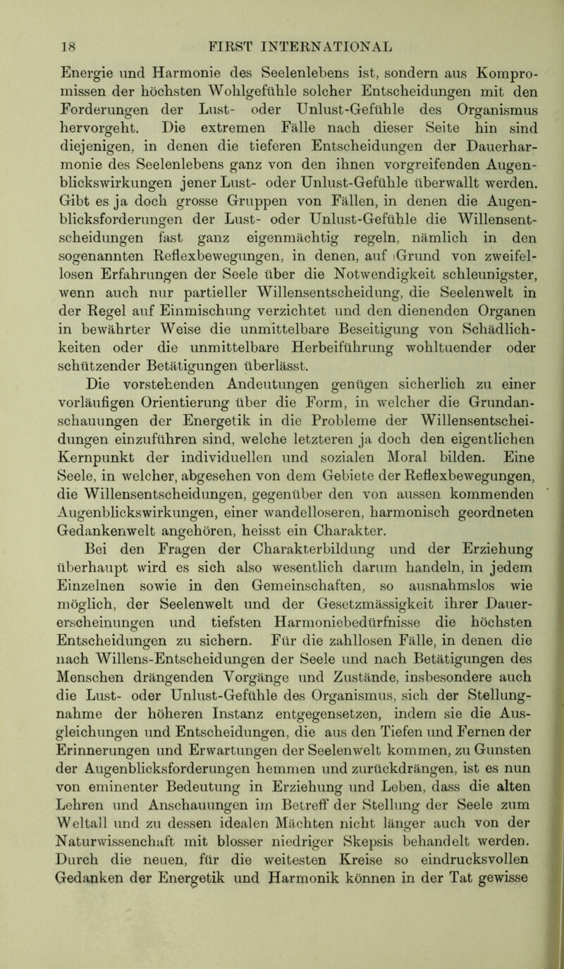 Energie und Harmonie des Seelenlebens ist, sondern aus Kompro- missen der höchsten Wohlgefühle solcher Entscheidungen mit den Forderungen der Lust- oder Unlust-Gefühle des Organismus hervorgeht. Die extremen Fälle nach dieser Seite hin sind diejenigen, in denen die tieferen Entscheidungen der Dauerhar- monie des Seelenlebens ganz von den ihnen vorgreifenden Augen- blickswirkungen jener Lust- oder Unlust-Gefühle überwallt werden. Gibt es ja doch grosse Gruppen von Fällen, in denen die Augen- blicksforderungen der Lust- oder Unlust-Gefühle die Willensent- scheidungen fast ganz eigenmächtig regeln, nämlich in den sogenannten Reflexbewegungen, in denen, auf iGrund von zweifel- losen Erfahrungen der Seele über die Notwendigkeit schleunigster, wenn auch nur partieller Willensentscheidung, die Seelenwelt in der Regel auf Einmischung verzichtet und den dienenden Organen in bewährter Weise die unmittelbare Beseitigung von Schädlich- keiten oder die unmittelbare Herbeiführung wohltuender oder schützender Betätigungen überlässt. Die vorstehenden Andeutungen genügen sicherlich zu einer vorläufigen Orientierung über die Form, in welcher die Grundan- schauungen der Energetik in die Probleme der Willensentschei- dungen einzuführen sind, welche letzteren ja doch den eigentlichen Kernpunkt der individuellen und sozialen Moral bilden. Eine Seele, in welcher, abgesehen von dem Gebiete der Reflexbewegungen, die Willensentscheidungen, gegenüber den von aussen kommenden Augenblickswirkungen, einer wandelloseren, harmonisch geordneten Gedankenwelt angehören, heisst ein Charakter. Bei den Fragen der Charakterbildung und der Erziehung überhaupt wird es sich also wesentlich darum handeln, in jedem Einzelnen sowie in den Gemeinschaften, so ausnahmslos wie möglich, der Seelenwelt und der Gesetzmässigkeit ihrer Dauer- erscheinungen und tiefsten Harmoniebedürfnisse die höchsten Entscheidungen zu sichern. Für die zahllosen Fälle, in denen die nach Willens-Entscheidungen der Seele und nach Betätigungen des Menschen drängenden Vorgänge und Zustände, insbesondere auch die Lust- oder Unlust-Gefühle des Organismus, sich der Stellung- nahme der höheren Instanz entgegensetzen, indem sie die Aus- gleichungen und Entscheidungen, die aus den Tiefen und Fernen der Erinnerungen und Erwartungen der Seelenwelt kommen, zu Gunsten der Augenblicksforderungen hemmen und zurückdrängen, ist es nun von eminenter Bedeutung in Erziehung und Leben, dass die alten Lehren und Anschauungen im Betreff der Stellung der Seele zum Weltall und zu dessen idealen Mächten nicht länger auch von der Naturwissenchaft mit blosser niedriger Skepsis behandelt werden. Durch die neuen, für die weitesten Kreise so eindrucksvollen Gedanken der Energetik und Harmonik können in der Tat gewisse