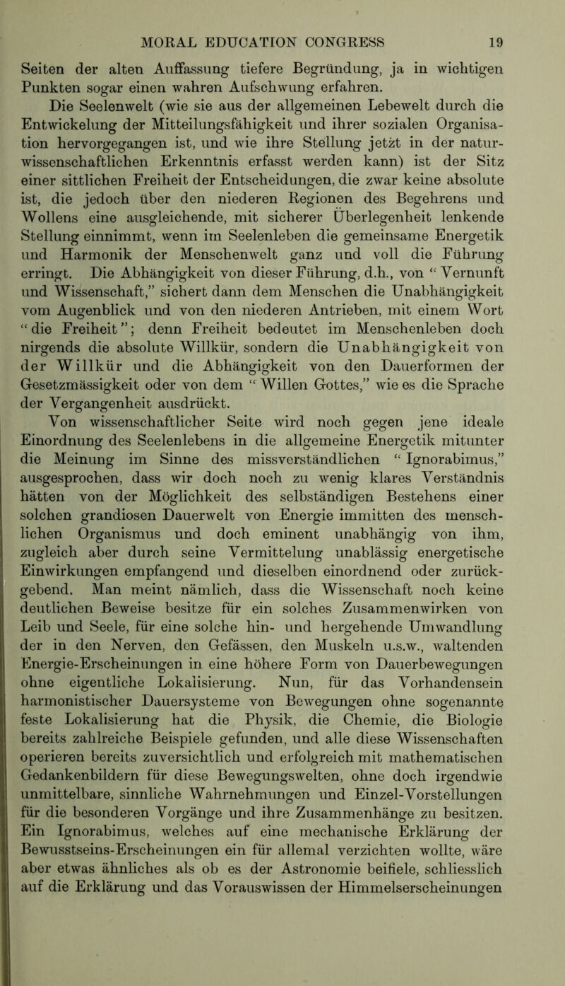 Seiten der alten Auffassung tiefere Begründung, ja in wichtigen Punkten sogar einen wahren Aufschwung erfahren. Die Seelenwelt (wie sie aus der allgemeinen Lebewelt durch die Entwickelung der Mitteilungsfähigkeit und ihrer sozialen Organisa- tion hervorgegangen ist, und wie ihre Stellung jetzt in der natur- wissenschaftlichen Erkenntnis erfasst werden kann) ist der Sitz einer sittlichen Freiheit der Entscheidungen, die zwar keine absolute ist, die jedoch über den niederen Regionen des Begehrens und Wollens eine ausgleichende, mit sicherer Überlegenheit lenkende Stellung einnimmt, wenn im Seelenleben die gemeinsame Energetik und Harmonik der Menschenwelt ganz und voll die Führung erringt. Die Abhängigkeit von dieser Führung, d.h., von “ Vernunft und Wissenschaft,” sichert dann dem Menschen die Unabhängigkeit vom Augenblick und von den niederen Antrieben, mit einem Wort “die Freiheit”; denn Freiheit bedeutet im Menschenleben doch nirgends die absolute Willkür, sondern die Unabhängigkeit von der Willkür und die Abhängigkeit von den Dauerformen der Gesetzmässigkeit oder von dem “ Willen Gottes,” wie es die Sprache der Vergangenheit ausdrückt. Von wissenschaftlicher Seite wird noch gegen jene ideale Einordnung des Seelenlebens in die allgemeine Energetik mitunter die Meinung im Sinne des missverständlichen “ Ignorabimus,” ausgesprochen, dass wir doch noch zu wenig klares Verständnis hätten von der Möglichkeit des selbständigen Bestehens einer solchen grandiosen Dauerwelt von Energie immitten des mensch- lichen Organismus und doch eminent unabhängig von ihm, zugleich aber durch seine Vermittelung unablässig energetische Einwirkungen empfangend und dieselben einordnend oder zurück- gebend. Man meint nämlich, dass die Wissenschaft noch keine deutlichen Beweise besitze für ein solches Zusammenwirken von Leib und Seele, für eine solche hin- und hergehende Umwandlung der in den Nerven, den Gefässen, den Muskeln u.s.w., waltenden Energie-Erscheinungen in eine höhere Form von Dauerbewegungen ohne eigentliche Lokalisierung. Nun, für das Vorhandensein harmonistischer Dauersysteme von Bewegungen ohne sogenannte feste Lokalisierung hat die Physik, die Chemie, die Biologie bereits zahlreiche Beispiele gefunden, und alle diese Wissenschaften operieren bereits zuversichtlich und erfolgreich mit mathematischen Gedankenbildern für diese Bewegungswelten, ohne doch irgendwie unmittelbare, sinnliche Wahrnehmungen und Einzel-Vorstellungen o o für die besonderen Vorgänge und ihre Zusammenhänge zu besitzen. Ein Ignorabimus, welches auf eine mechanische Erklärung der Bewusstseins-Erscheinungen ein für allemal verzichten wollte, wäre aber etwas ähnliches als ob es der Astronomie beifiele, schliesslich auf die Erklärung und das Vorauswissen der Himmelserscheinungen