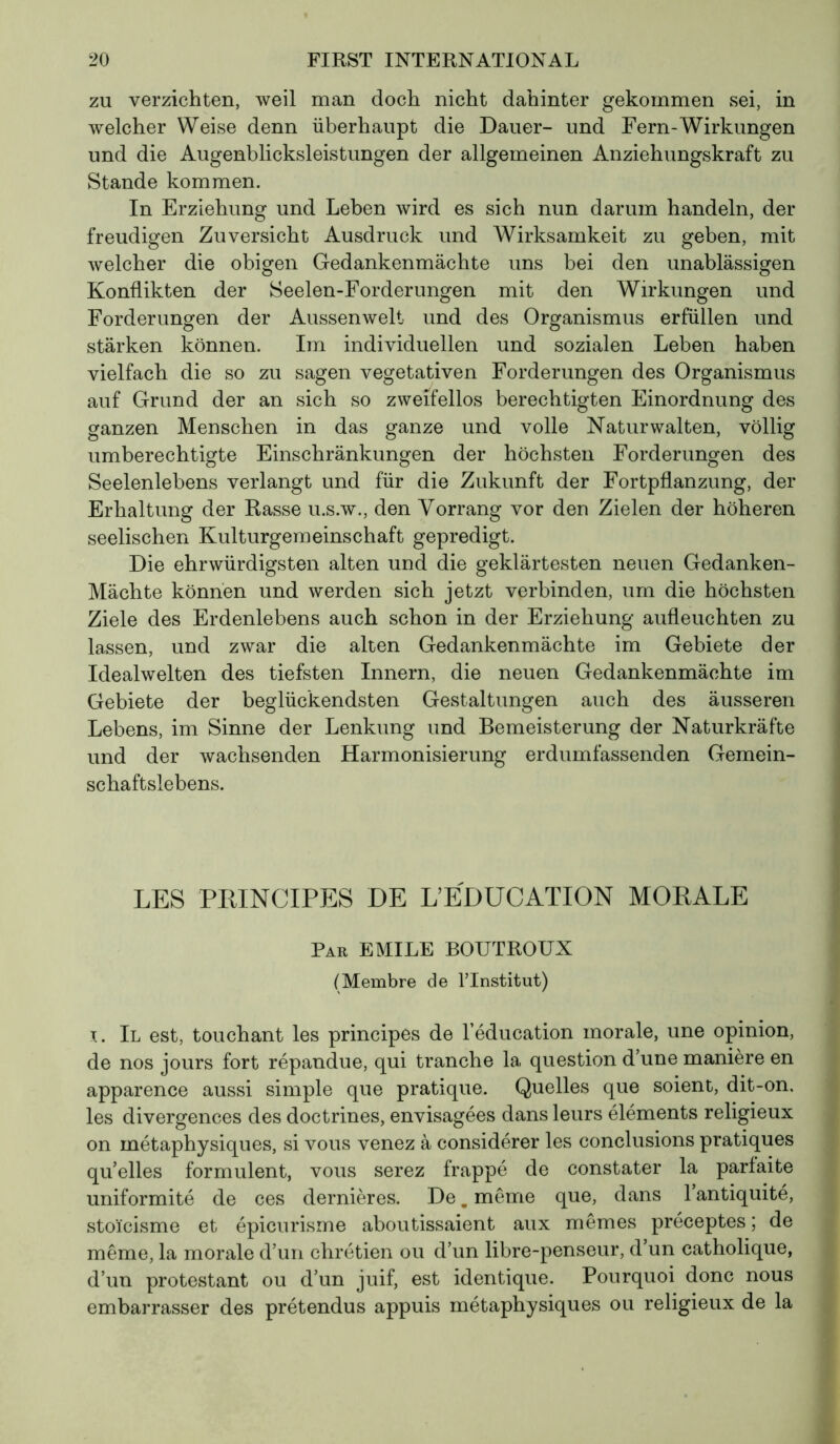 zu verzichten, weil man doch nicht dahinter gekommen sei, in welcher Weise denn überhaupt die Dauer- und Fern-Wirkungen und die Augenblicksleistungen der allgemeinen Anziehungskraft zu Stande kommen. In Erziehung und Leben wird es sich nun darum handeln, der freudigen Zuversicht Ausdruck und Wirksamkeit zu geben, mit welcher die obigen Gedankenmächte uns bei den unablässigen Konflikten der Seelen-Forderungen mit den Wirkungen und Forderungen der Aussenwelt und des Organismus erfüllen und stärken können. Im individuellen und sozialen Leben haben vielfach die so zu sagen vegetativen Forderungen des Organismus auf Grund der an sich so zweifellos berechtigten Einordnung des ganzen Menschen in das ganze und volle Naturwalten, völlig umberechtigte Einschränkungen der höchsten Forderungen des Seelenlebens verlangt und für die Zukunft der Fortpflanzung, der Erhaltung der Rasse u.s.w., den Vorrang vor den Zielen der höheren seelischen Kulturgemeinschaft gepredigt. Die ehrwürdigsten alten und die geklärtesten neuen Gedanken- Mächte können und werden sich jetzt verbinden, um die höchsten Ziele des Erdenlebens auch schon in der Erziehung aufleuchten zu lassen, und zwar die alten Gedankenmächte im Gebiete der Idealwelten des tiefsten Innern, die neuen Gedankenmächte im Gebiete der beglückendsten Gestaltungen auch des äusseren Lebens, im Sinne der Lenkung und Bemeisterung der Naturkräfte und der wachsenden Harmonisierung erdumfassenden Gemein- schaftslebens. LES PRINCIPES DE L’EDUCATION MORALE Par EMILE BOUTROUX (Membre de lTnstitut) i. Il est, touchant les principes de l’éducation morale, une opinion, de nos jours fort répandue, qui tranche la question d’une manière en apparence aussi simple que pratique. Quelles que soient, dit-on, les divergences des doctrines, envisagées dans leurs éléments religieux on métaphysiques, si vous venez à considérer les conclusions pratiques qu’elles formulent, vous serez frappé de constater la parfaite uniformité de ces dernières. De. meme que, dans l’antiquité, stoïcisme et épicurisme aboutissaient aux mêmes préceptes ; de même, la morale d’un chrétien ou d’un libre-penseur, d’un catholique, d’un protestant ou d’un juif, est identique. Pourquoi donc nous embarrasser des prétendus appuis métaphysiques ou religieux de la