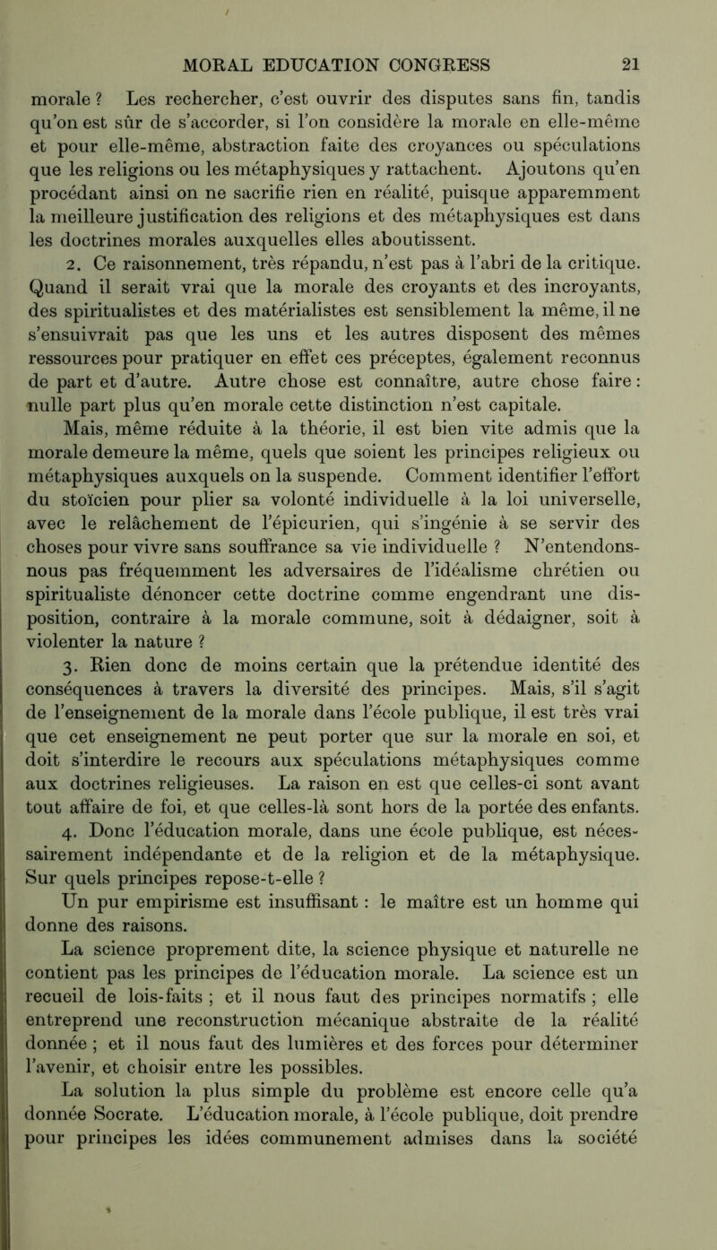 morale ? Les rechercher, c’est ouvrir des disputes sans fin, tandis qu’on est sûr de s’accorder, si l’on considère la morale en elle-même et pour elle-même, abstraction faite des croyances ou spéculations que les religions ou les métaphysiques y rattachent. Ajoutons qu’en procédant ainsi on ne sacrifie rien en réalité, puisque apparemment la meilleure j ustification des religions et des métaphysiques est dans les doctrines morales auxquelles elles aboutissent. 2. Ce raisonnement, très répandu, n’est pas à l’abri de la critique. Quand il serait vrai que la morale des croyants et des incroyants, des spiritualistes et des matérialistes est sensiblement la même, il ne s’ensuivrait pas que les uns et les autres disposent des mêmes ressources pour pratiquer en effet ces préceptes, également reconnus de part et d’autre. Autre chose est connaître, autre chose faire : nulle part plus qu’en morale cette distinction n’est capitale. Mais, même réduite à la théorie, il est bien vite admis que la morale demeure la même, quels que soient les principes religieux ou métaphysiques auxquels on la suspende. Comment identifier l’effort du stoïcien pour plier sa volonté individuelle à la loi universelle, avec le relâchement de l’épicurien, qui s’ingénie à se servir des choses pour vivre sans souffrance sa vie individuelle ? N’entendons- nous pas fréquemment les adversaires de l’idéalisme chrétien ou spiritualiste dénoncer cette doctrine comme engendrant une dis- position, contraire à la morale commune, soit à dédaigner, soit à violenter la nature ? 3. Rien donc de moins certain que la prétendue identité des conséquences à travers la diversité des principes. Mais, s’il s’agit de l’enseignement de la morale dans l’école publique, il est très vrai que cet enseignement ne peut porter que sur la morale en soi, et doit s’interdire le recours aux spéculations métaphysiques comme aux doctrines religieuses. La raison en est que celles-ci sont avant tout affaire de foi, et que celles-là sont hors de la portée des enfants. 4. Donc l’éducation morale, dans une école publique, est néces- sairement indépendante et de la religion et de la métaphysique. Sur quels principes repose-t-elle ? Un pur empirisme est insuffisant : le maître est un homme qui donne des raisons. La science proprement dite, la science physique et naturelle ne contient pas les principes de l’éducation morale. La science est un recueil de lois-faits ; et il nous faut des principes normatifs ; elle entreprend une reconstruction mécanique abstraite de la réalité donnée ; et il nous faut des lumières et des forces pour déterminer l’avenir, et choisir entre les possibles. La solution la plus simple du problème est encore celle qu’a donnée Socrate. L’éducation morale, à l’école publique, doit prendre pour principes les idées communément admises dans la société *