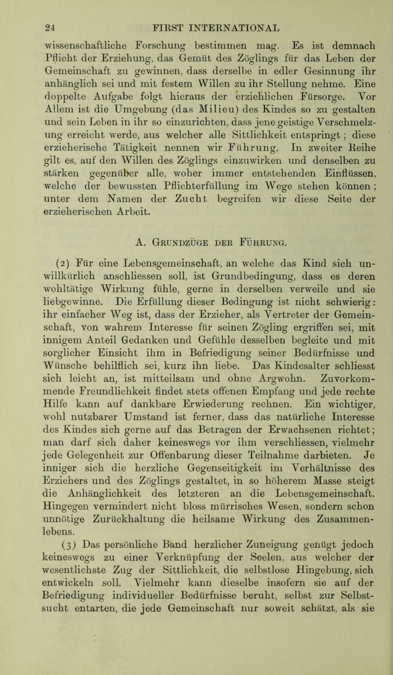 wissenschaftliche Forschung bestimmen mag. Es ist demnach Pflicht der Erziehung, das Gemüt des Zöglings für das Leben der Gemeinschaft zu gewinnen, dass derselbe in edler Gesinnung ihr anhänglich sei und mit festem Willen zu ihr Stellung nehme. Eine doppelte Aufgabe folgt hieraus der erziehlichen Fürsorge. Vor Allem ist die Umgebung (das Milieu) des Kindes so zu gestalten und sein Leben in ihr so einzurichten, dass jene geistige Verschmelz- ung erreicht werde, aus welcher alle Sittlichkeit entspringt ; diese erzieherische Tätigkeit nennen wir Führung. In zweiter Reihe gilt es, auf den Willen des Zöglings einzuwirken und denselben zu stärken gegenüber alle, woher immer entstehenden Einflüssen, welche der bewussten Pflichterfüllung im Wege stehen können ; unter dem Namen der Zucht begreifen wir diese Seite der erzieherischen Arbeit. A. Grundzüge der Führung. (2) Für eine Lebensgemeinschaft, an welche das Kind sich un- willkürlich anschliessen soll, ist Grundbedingung, dass es deren wohltätige Wirkung fühle, gerne in derselben verweile und sie liebgewinne. Die Erfüllung dieser Bedingung ist nicht schwierig : ihr einfacher Weg ist, dass der Erzieher, als Vertreter der Gemein- schaft, von wahrem Interesse für seinen Zögling ergriffen sei, mit innigem Anteil Gedanken und Gefühle desselben begleite und mit sorglicher Einsicht ihm in Befriedigung seiner Bedürfnisse und Wünsche behilflich sei, kurz ihn liebe. Das Kindesalter schliesst sich leicht an, ist mitteilsam und ohne Argwohn. Zuvorkom- mende Freundlichkeit findet stets offenen Empfang und jede rechte Hilfe kann auf dankbare Erwiederung rechnen. Ein wichtiger, wohl nutzbarer Umstand ist ferner, dass das natürliche Interesse des Kindes sich gerne auf das Betragen der Erwachsenen richtet; man darf sich daher keineswegs vor ihm verschliessen, vielmehr jede Gelegenheit zur Offenbarung dieser Teilnahme darbieten. Je inniger sich die herzliche Gegenseitigkeit im Verhältnisse des Erziehers und des Zöglings gestaltet, in so höherem Masse steigt die Anhänglichkeit des letzteren an die Lebensgemeinschaft. Hingegen vermindert nicht bloss mürrisches Wesen, sondern schon unnötige Zurückhaltung die heilsame Wirkung des Zusammen- lebens. (3) Das persönliche Band herzlicher Zuneigung genügt jedoch keineswegs zu einer Verknüpfung der Seelen, aus welcher der wesentlichste Zug der Sittlichkeit, die selbstlose Hingebung, sich entwickeln soll. Vielmehr kann dieselbe insofern sie auf der Befriedigung individueller Bedürfnisse beruht, selbst zur Selbst- sucht entarten, die jede Gemeinschaft nur soweit schätzt, als sie