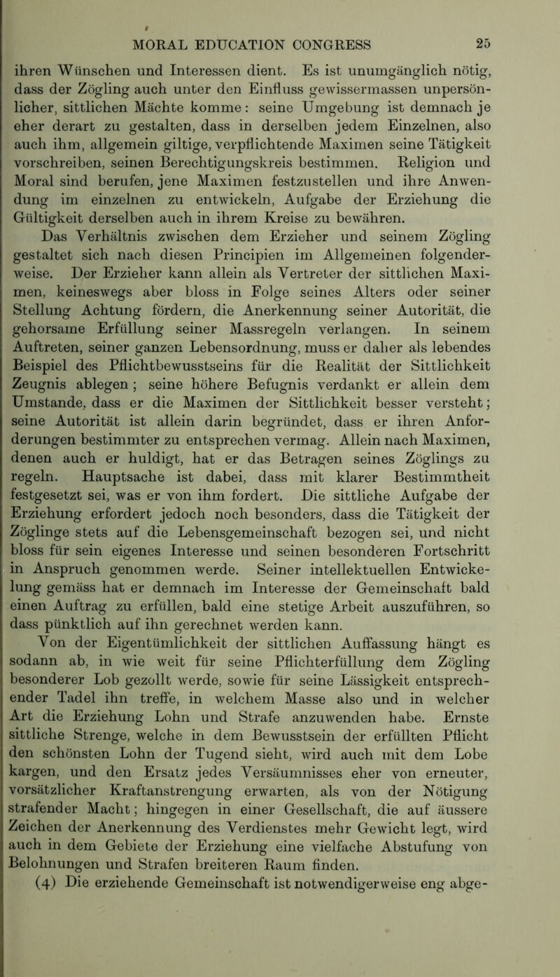 ihren Wünschen und Interessen dient. Es ist unumgänglich nötig, dass der Zögling auch unter den Einfluss gewissermassen unpersön- licher, sittlichen Mächte komme : seine Umgebung ist demnach je eher derart zu gestalten, dass in derselben jedem Einzelnen, also auch ihm, allgemein giltige, verpflichtende Maximen seine Tätigkeit vorschreiben, seinen Berechtigungskreis bestimmen. Religion und Moral sind berufen, jene Maximen festzustellen und ihre Anwen- dung im einzelnen zu entwickeln, Aufgabe der Erziehung die Gültigkeit derselben auch in ihrem Kreise zu bewähren. Das Verhältnis zwischen dem Erzieher und seinem Zögling gestaltet sich nach diesen Principien im Allgemeinen folgender- weise. Der Erzieher kann allein als Vertreter der sittlichen Maxi- men, keineswegs aber bloss in Folge seines Alters oder seiner Stellung Achtung fördern, die Anerkennung seiner Autorität, die gehorsame Erfüllung seiner Massregeln verlangen. In seinem Auftreten, seiner ganzen Lebensordnung, muss er daher als lebendes Beispiel des Pflichtbewusstseins für die Realität der Sittlichkeit Zeugnis ablegen ; seine höhere Befugnis verdankt er allein dem Umstande, dass er die Maximen der Sittlichkeit besser versteht ; seine Autorität ist allein darin begründet, dass er ihren Anfor- derungen bestimmter zu entsprechen vermag. Allein nach Maximen, denen auch er huldigt, hat er das Betragen seines Zöglings zu regeln. Hauptsache ist dabei, dass mit klarer Bestimmtheit festgesetzt sei, was er von ihm fordert. Die sittliche Aufgabe der Erziehung erfordert jedoch noch besonders, dass die Tätigkeit der Zöglinge stets auf die Lebensgemeinschaft bezogen sei, und nicht bloss für sein eigenes Interesse und seinen besonderen Fortschritt in Anspruch genommen werde. Seiner intellektuellen Entwicke- lung gemäss hat er demnach im Interesse der Gemeinschaft bald einen Auftrag zu erfüllen, bald eine stetige Arbeit auszuführen, so dass pünktlich auf ihn gerechnet werden kann. Von der Eigentümlichkeit der sittlichen Auffassung hängt es sodann ab, in wie weit für seine Pflichterfüllung dem Zögling besonderer Lob gezollt werde, sowie für seine Lässigkeit entsprech- ender Tadel ihn treffe, in welchem Masse also und in welcher Art die Erziehung Lohn und Strafe anzuwenden habe. Ernste sittliche Strenge, welche in dem Bewusstsein der erfüllten Pflicht den schönsten Lohn der Tugend sieht, wird auch mit dem Lobe | kargen, und den Ersatz jedes Versäumnisses eher von erneuter, | vorsätzlicher Kraftanstrengung erwarten, als von der Nötigung strafender Macht ; hingegen in einer Gesellschaft, die auf äussere Zeichen der Anerkennung des Verdienstes mehr Gewicht legt, wird auch in dem Gebiete der Erziehung eine vielfache Abstufung von Belohnungen und Strafen breiteren Raum finden. (4) Die erziehende Gemeinschaft ist notwendigerweise eng abge-