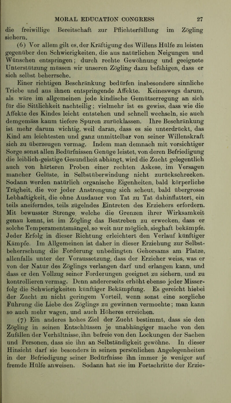 die freiwillige Bereitschaft zur Pflichterfüllung im Zögling sichern. (6) Vor allem gilt es, der Kräftigung des Willens Hülfe zu leisten gegenüber den Schwierigkeiten, die aus natürlichen Neigungen und Wünschen entspringen; durch rechte Gewöhnung und geeignete Unterstützung müssen wir unseren Zögling dazu befähigen, dass er sich selbst beherrsche. Einer richtigen Beschränkung bedürfen insbesondere sinnliche Triebe und aus ihnen entspringende Affekte. Keineswegs darum, als wäre im allgemeinen jede kindische Gemütserregung an sich für die Sittlichkeit nachteilig ; vielmehr ist es gewiss, dass wie die Affekte des Kindes leicht entstehen und schnell wechseln, sie auch demgemäss kaum tiefere Spuren zurücklassen. Ihre Beschränkung ist mehr darum wichtig, weil daran, dass es sie unterdrückt, das Kind am leichtesten und ganz unmittelbar von seiner Willenskraft sich zu überzeugen vermag. Indem man demnach mit vorsichtiger Sorge sonst allen Bedürfnissen Genüge leistet, von deren Befriedigung die leiblich-geistige Gesundheit abhängt, wird die Zucht gelegentlich auch von härteren Proben einer rechten Askese, im Versagen mancher Gelüste, in Selbstüberwindung nicht zurückschrecken. Sodann werden natürlich organische Eigenheiten, bald körperliche Trägheit, die vor jeder Anstrengung sich scheut, bald übergrosse Lebhaftigkeit, die ohne Ausdauer von Tat zu Tat dahinflattert, ein teils aneiferndes, teils zügelndes Eintreten des Erziehers erfordern. Mit bewusster Strenge, welche die Grenzen ihrer Wirksamkeit genau kennt, ist im Zögling das Bestreben zu erwecken, dass er solche Temperamentsmängel, so weit nur möglich, sieghaft bekämpfe. Jeder Erfolg in dieser Richtung erleichtert den Verlauf künftiger Kämpfe. Im Allgemeinen ist daher in dieser Erziehung zur Selbst- beherrschung die Forderung unbedingten Gehorsams am Platze, allenfalls unter der Voraussetzung, dass der Erzieher weiss, was er von der Natur des Zöglings verlangen darf und erlangen kann, und dass er den Vollzug seiner Forderungen geeignet zu sichern, und zu kontrollieren vermag. Denn andererseits erhöht ebenso jeder Misser- folg die Schwierigkeiten künftiger Bekämpfung. Es gereicht hiebei der Zucht zu nicht geringem Vorteil, wenn sonst eine sorgliche Führung die Liebe des Zöglings zu gewinnen vermochte ; man kann so auch mehr wagen, und auch Höheres erreichen. (7) Ein anderes hohes Ziel der Zucht bestimmt, dass sie den Zögling in seinen Entschlüssen je unabhängiger mache von den Zufällen der Verhältnisse, ihn befreie von den Lockungen der Sachen und Personen, dass sie ihn an Selbständigkeit gewöhne. In dieser Hinsicht darf sie besonders in seinen persönlichen Angelegenheiten in der Befriedigung seiner Bedürfnisse ihn immer je weniger auf fremde Hülfe anweisen. Sodann hat sie im Fortschritte der Erzie-