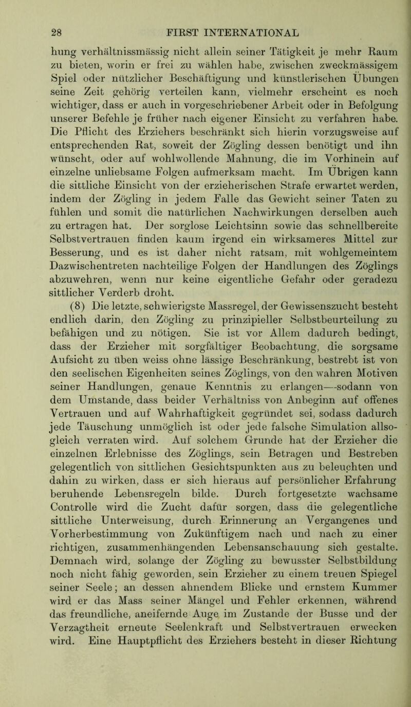 hung verhältnissmässig nicht allein seiner Tätigkeit je mehr Raum zu bieten, worin er frei zu wählen habe, zwischen zweckmässigem Spiel oder nützlicher Beschäftigung und künstlerischen Übungen seine Zeit gehörig verteilen kann, vielmehr erscheint es noch wichtiger, dass er auch in vorgeschriebener Arbeit oder in Befolgung unserer Befehle je früher nach eigener Einsicht zu verfahren habe. Die Pflicht des Erziehers beschränkt sich hierin vorzugsweise auf entsprechenden Rat, soweit der Zögling dessen benötigt und ihn wünscht, oder auf wohlwollende Mahnung, die im Vorhinein auf einzelne unliebsame Folgen aufmerksam macht. Im Übrigen kann die sittliche Einsicht von der erzieherischen Strafe erwartet werden, indem der Zögling in jedem Falle das Gewicht seiner Taten zu fühlen und somit die natürlichen Nachwirkungen derselben auch O zu ertragen hat. Der sorglose Leichtsinn sowie das schnellbereite Selbstvertrauen Anden kaum irgend ein wirksameres Mittel zur Besserung, und es ist daher nicht ratsam, mit wohlgemeintem Dazwischentreten nachteilige Folgen der Handlungen des Zöglings abzuwehren, wenn nur keine eigentliche Gefahr oder geradezu sittlicher Verderb droht. (8) Die letzte, schwierigste Massregel, der Gewissenszucht besteht endlich darin, den Zögling zu prinzipieller Selbstbeurteilung zu befähigen und zu nötigen. Sie ist vor Allem dadurch bedingt, dass der Erzieher mit sorgfältiger Beobachtung, die sorgsame Aufsicht zu üben weiss ohne lässige Beschränkung, bestrebt ist von den seelischen Eigenheiten seines Zöglings, von den wahren Motiven seiner Handlungen, genaue Kenntnis zu erlangen—sodann von dem Umstande, dass beider Verhältniss von Anbeginn auf offenes Vertrauen und auf Wahrhaftigkeit gegründet sei, sodass dadurch jede Täuschung unmöglich ist oder jede falsche Simulation allso- gleich verraten wird. Auf solchem Grunde hat der Erzieher die einzelnen Erlebnisse des Zöglings, sein Betragen und Bestreben gelegentlich von sittlichen Gesichtspunkten aus zu beleuchten und dahin zu wirken, dass er sich hieraus auf persönlicher Erfahrung beruhende Lebensregeln bilde. Durch fortgesetzte wachsame Controlle wird die Zucht dafür sorgen, dass die gelegentliche sittliche Unterweisung, durch Erinnerung an Vergangenes und Vorherbestimmung von Zukünftigem nach und nach zu einer richtigen, zusammenhängenden Lebensanschauung sich gestalte. Demnach wird, solange der Zögling zu bewusster Selbstbildung noch nicht fähig geworden, sein Erzieher zu einem treuen Spiegel seiner Seele; an dessen ahnendem Blicke und ernstem Kummer wird er das Mass seiner Mängel und Fehler erkennen, während das freundliche, aneifernde Auge im Zustande der Busse und der Verzagtheit erneute Seelenkraft und Selbstvertrauen erwecken wird. Eine Hauptpflicht des Erziehers besteht in dieser Richtung