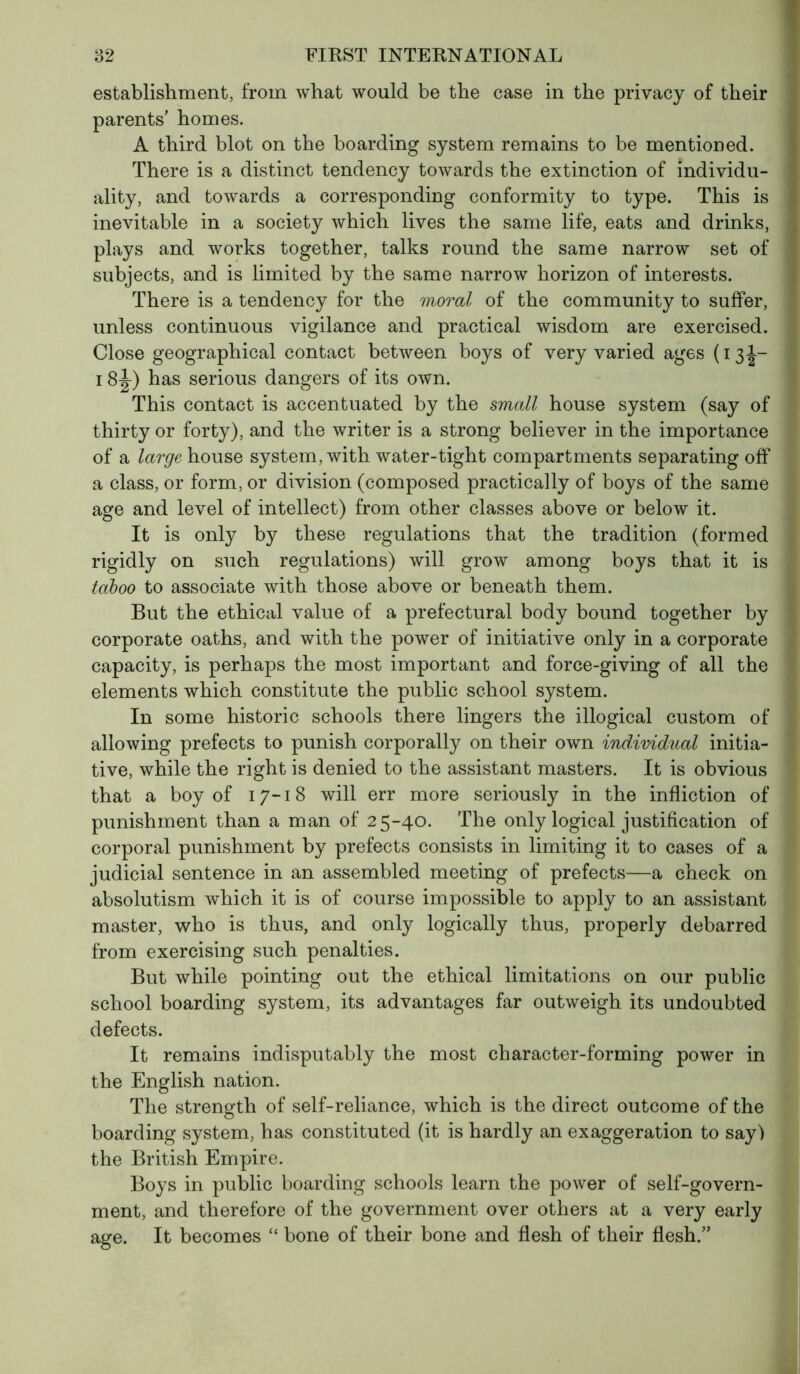 establishment, from what would be the case in the privacy of their parents’ homes. A third blot on the boarding system remains to be mentioned. There is a distinct tendency towards the extinction of individu- ality, and towards a corresponding conformity to type. This is inevitable in a society which lives the same life, eats and drinks, plays and works together, talks round the same narrow set of subjects, and is limited by the same narrow horizon of interests. There is a tendency for the moral of the community to suffer, unless continuous vigilance and practical wisdom are exercised. Close geographical contact between boys of very varied ages (13J- 18 J) has serious dangers of its own. This contact is accentuated by the small house system (say of thirty or forty), and the writer is a strong believer in the importance of a large house system, with water-tight compartments separating off a class, or form, or division (composed practically of boys of the same age and level of intellect) from other classes above or below it. It is only by these regulations that the tradition (formed rigidly on such regulations) will grow among boys that it is taboo to associate with those above or beneath them. But the ethical value of a prefectural body bound together by corporate oaths, and with the power of initiative only in a corporate capacity, is perhaps the most important and force-giving of all the elements which constitute the public school system. In some historic schools there lingers the illogical custom of allowing prefects to punish corporally on their own individual initia- tive, while the right is denied to the assistant masters. It is obvious that a boy of 17-18 will err more seriously in the infliction of punishment than a man of 25-40. The only logical justification of corporal punishment by prefects consists in limiting it to cases of a judicial sentence in an assembled meeting of prefects—a check on absolutism which it is of course impossible to apply to an assistant master, who is thus, and only logically thus, properly debarred from exercising such penalties. But while pointing out the ethical limitations on our public school boarding system, its advantages far outweigh its undoubted defects. It remains indisputably the most character-forming power in the English nation. The strength of self-reliance, which is the direct outcome of the boarding system, has constituted (it is hardly an exaggeration to say) the British Empire. Boys in public boarding schools learn the power of self-govern- ment, and therefore of the government over others at a very early age. It becomes “ bone of their bone and flesh of their flesh.”