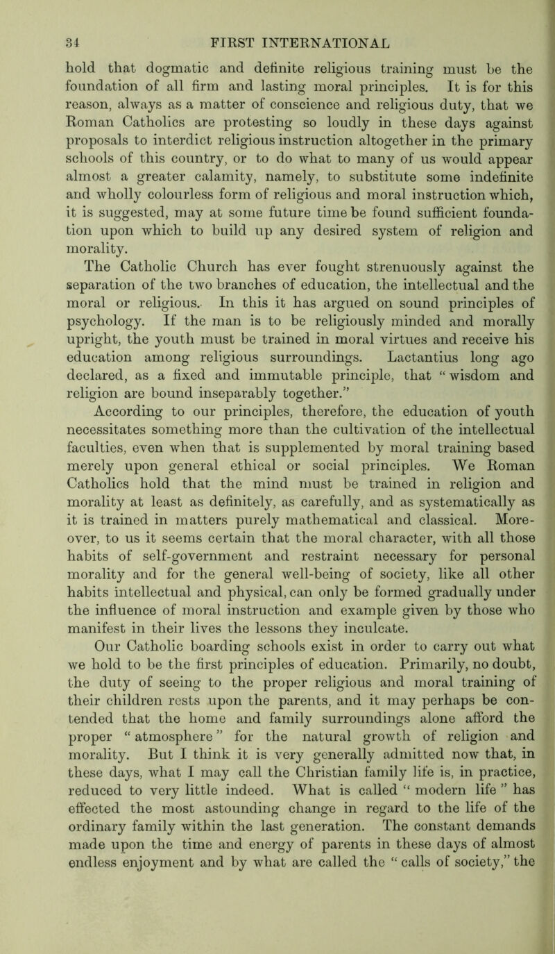 hold that dogmatic and definite religious training must be the foundation of all firm and lasting moral principles. It is for this reason, always as a matter of conscience and religious duty, that we Roman Catholics are protesting so loudly in these days against proposals to interdict religious instruction altogether in the primary schools of this country, or to do what to many of us would appear almost a greater calamity, namely, to substitute some indefinite and wholly colourless form of religious and moral instruction which, it is suggested, may at some future time be found sufficient founda- tion upon which to build up any desired system of religion and morality. The Catholic Church has ever fought strenuously against the separation of the two branches of education, the intellectual and the moral or religious. In this it has argued on sound principles of psychology. If the man is to be religiously minded and morally upright, the youth must be trained in moral virtues and receive his education among religious surroundings. Lactantius long ago declared, as a fixed and immutable principle, that “ wisdom and religion are bound inseparably together.” According to our principles, therefore, the education of youth necessitates something more than the cultivation of the intellectual faculties, even when that is supplemented by moral training based merely upon general ethical or social principles. We Roman Catholics hold that the mind must be trained in religion and morality at least as definitely, as carefully, and as systematically as it is trained in matters purely mathematical and classical. More- over, to us it seems certain that the moral character, with all those habits of self-government and restraint necessary for personal morality and for the general well-being of society, like all other habits intellectual and physical, can only be formed gradually under the influence of moral instruction and example given by those who manifest in their lives the lessons they inculcate. Our Catholic boarding schools exist in order to carry out what we hold to be the first principles of education. Primarily, no doubt, the duty of seeing to the proper religious and moral training of their children rests upon the parents, and it may perhaps be con- tended that the home and family surroundings alone afford the proper “ atmosphere ” for the natural growth of religion and morality. But I think it is very generally admitted now that, in these days, what I may call the Christian family life is, in practice, reduced to very little indeed. What is called “ modern life ” has effected the most astounding change in regard to the life of the ordinary family within the last generation. The constant demands made upon the time and energy of parents in these days of almost endless enjoyment and by what are called the “ calls of society,” the