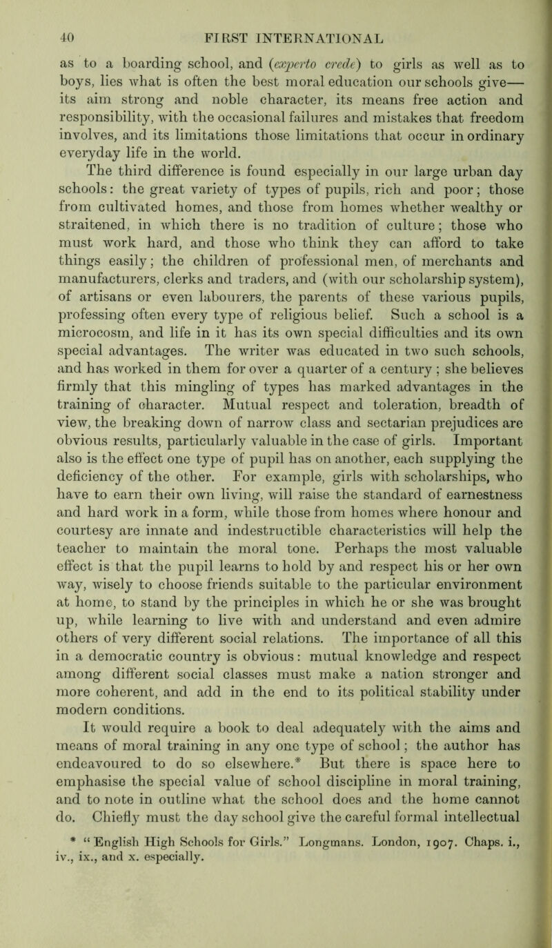 as to a boarding school, and (experto crede) to girls as well as to boys, lies what is often the best moral education our schools give— its aim strong and noble character, its means free action and responsibility, with the occasional failures and mistakes that freedom involves, and its limitations those limitations that occur in ordinary everyday life in the world. The third difference is found especially in our large urban day schools : the great variety of types of pupils, rich and poor ; those from cultivated homes, and those from homes whether wealthy or straitened, in which there is no tradition of culture ; those who must work hard, and those who think they can afford to take things easily ; the children of professional men, of merchants and manufacturers, clerks and traders, and (with our scholarship system), of artisans or even labourers, the parents of these various pupils, professing often every type of religious belief. Such a school is a microcosm, and life in it has its own special difficulties and its own special advantages. The writer was educated in two such schools, and has worked in them for over a quarter of a century ; she believes firmly that this mingling of types has marked advantages in the training of character. Mutual respect and toleration, breadth of view, the breaking down of narrow class and sectarian prejudices are obvious results, particularly valuable in the case of girls. Important also is the effect one type of pupil has on another, each supplying the deficiency of the other. For example, girls with scholarships, who have to earn their own living, will raise the standard of earnestness and hard work in a form, while those from homes where honour and courtesy are innate and indestructible characteristics will help the teacher to maintain the moral tone. Perhaps the most valuable effect is that the pupil learns to hold by and respect his or her own way, wisely to choose friends suitable to the particular environment at home, to stand by the principles in which he or she was brought up, while learning to live with and understand and even admire others of very different social relations. The importance of all this in a democratic country is obvious : mutual knowledge and respect among different social classes must make a nation stronger and more coherent, and add in the end to its political stability under modern conditions. It would require a book to deal adequately with the aims and means of moral training in any one type of school ; the author has endeavoured to do so elsewhere.'* But there is space here to emphasise the special value of school discipline in moral training, and to note in outline what the school does and the home cannot do. Chiefly must the day school give the careful formal intellectual * “ English High Schools for Girls.” Longmans. London, 1907. Chaps, i., iv., ix., and x. especially.