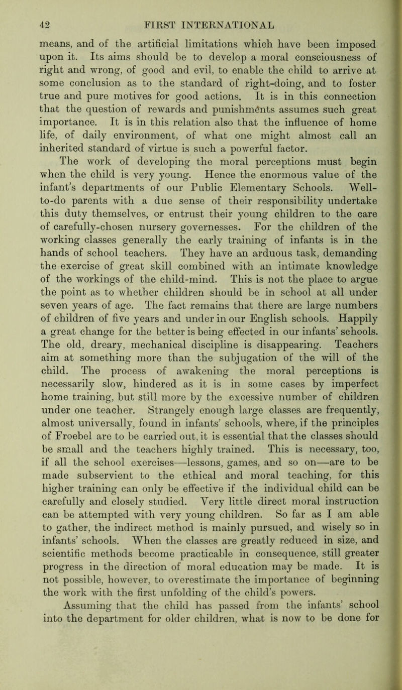 means, and of the artificial limitations which have been imposed upon it. Its aims should be to develop a moral consciousness of right and wrong, of good and evil, to enable the child to arrive at some conclusion as to the standard of right-doing, and to foster true and pure motives for good actions. It is in this connection that the question of rewards and punishménts assumes such great importance. It is in this relation also that the influence of home life, of daily environment, of what one might almost call an inherited standard of virtue is such a powerful factor. The work of developing the moral perceptions must begin when the child is very young. Hence the enormous value of the infant’s departments of our Public Elementary Schools. Well- to-do parents with a due sense of their responsibility undertake this duty themselves, or entrust their young children to the care of carefully-chosen nursery governesses. For the children of the working classes generally the early training of infants is in the hands of school teachers. They have an arduous task, demanding the exercise of great skill combined with an intimate knowledge of the workings of the child-mind. This is not the place to argue the point as to whether children should be in school at all under seven years of age. The fact remains that there are large numbers of children of five years and under in our English schools. Happily a great change for the better is being effected in our infants’ schools. The old, dreary, mechanical discipline is disappearing. Teachers aim at something more than the subjugation of the will of the child. The process of awakening the moral perceptions is necessarily slow, hindered as it is in some cases by imperfect home training, but still more by the excessive number of children under one teacher. Strangely enough large classes are frequently, almost universally, found in infants’ schools, where, if the principles of Froebel are to be carried out, it is essential that the classes should be small and the teachers highly trained. This is necessary, too, if all the school exercises—lessons, games, and so on—are to be made subservient to the ethical and moral teaching, for this higher training can only be effective if the individual child can be carefully and closely studied. Very little direct moral instruction can be attempted with very young children. So far as I am able to gather, the indirect method is mainly pursued, and wisely so in infants’ schools. When the classes are greatly reduced in size, and scientific methods become practicable in consequence, still greater progress in the direction of moral education may be made. It is not possible, however, to overestimate the importance of beginning the work with the first unfolding of the child’s powers. Assuming that the child has passed from the infants’ school into the department for older children, what is now to be done for