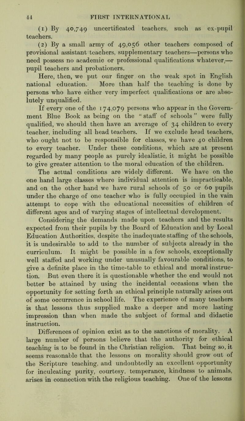 (1) By 40,749 uncertificated teachers, such as ex-pupil teachers. (2) By a small army of 49,056 other teachers composed of provisional assistant teachers, supplementary teachers—persons who need possess no academic or professional qualifications whatever,— pupil teachers and probationers. Here, then, we put our finger on the weak spot in English national education. More than half the teaching is done by persons who have either very imperfect qualifications or are abso- lutely unqualified. If every one of the 174,079 persons who appear in the Govern- ment Blue Book as being on the “ staff of schools ” were fully qualified, we should then have an average of 34 children to every teacher, including all head teachers. If we exclude head teachers, who ought not to be responsible for classes, we have 40 children to every teacher. Under these conditions, which are at present regarded by many people as purely idealistic, it might be possible to give greater attention to the moral education of the children. The actual conditions are widely different. We have on the one hand large classes where individual attention is impracticable, and on the other hand we have rural schools of 50 or 60 pupils under the charge of one teacher who is fully occupied in the vain attempt to cope with the educational necessities of children of different ages and of varying stages of intellectual development. Considering the demands made upon teachers and the results expected from their pupils by the Board of Education and by Local Education Authorities, despite the inadequate staffing of the schools, it is undesirable to add to the number of subjects already in the curriculum. It might be possible in a few schools, exceptionally well staffed and working under unusually favourable conditions, to give a definite place in the time-table to ethical and moral instruc- tion. But even there it is questionable whether the end would not better be attained by using the incidental occasions when the opportunity for setting forth an ethical principle naturally arises out of some occurrence in school life. The experience of many teachers is that lessons thus supplied make a deeper and more lasting impression than when made the subject of formal and didactic instruction. Differences of opinion exist as to the sanctions of morality. A large number of persons believe that the authority for ethical teaching is to be found in the Christian religion. That being so, it seems reasonable that the lessons on morality should grow out of the Scripture teaching, and undoubtedly an excellent opportunity for inculcating purity, courtesy, temperance, kindness to animals, arises in connection with the religious teaching. One of the lessons