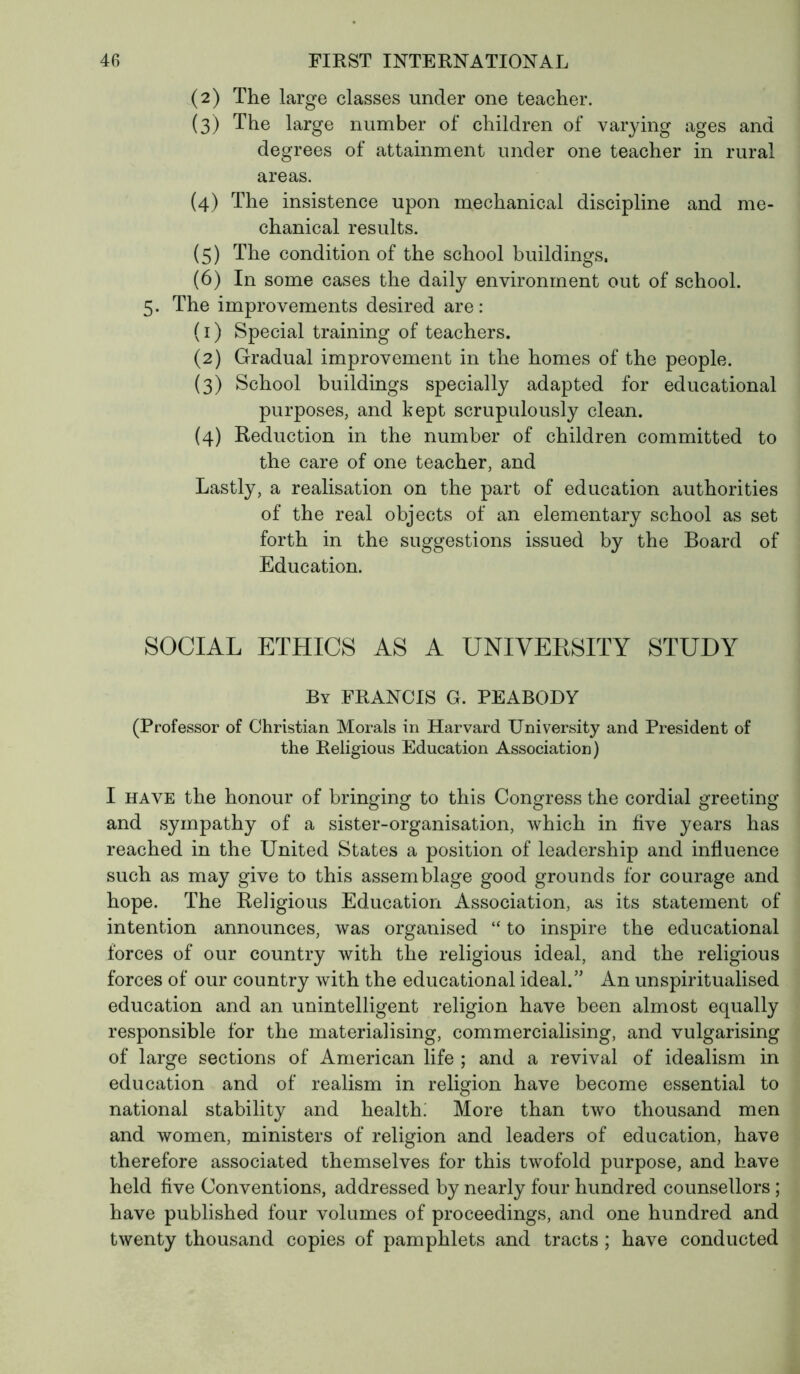 (2) The large classes under one teacher. (3) The large number of children of varying ages and degrees of attainment under one teacher in rural areas. (4) The insistence upon mechanical discipline and me- chanical results. (5) The condition of the school buildings. (6) In some cases the daily environment out of school. 5. The improvements desired are: (1) Special training of teachers. (2) Gradual improvement in the homes of the people. (3) School buildings specially adapted for educational purposes, and kept scrupulously clean. (4) Reduction in the number of children committed to the care of one teacher, and Lastly, a realisation on the part of education authorities of the real objects of an elementary school as set forth in the suggestions issued by the Board of Education. SOCIAL ETHICS AS A UNIVERSITY STUDY By FRANCIS G. PEABODY (Professor of Christian Morals in Harvard University and President of the Religious Education Association) I have the honour of bringing to this Congress the cordial greeting and sympathy of a sister-organisation, which in five years has reached in the United States a position of leadership and influence such as may give to this assemblage good grounds for courage and hope. The Religious Education Association, as its statement of intention announces, was organised “ to inspire the educational forces of our country with the religious ideal, and the religious forces of our country with the educational ideal.” An unspiritualised education and an unintelligent religion have been almost equally responsible for the materialising, commercialising, and vulgarising of large sections of American life ; and a revival of idealism in education and of realism in religion have become essential to national stability and health: More than two thousand men and women, ministers of religion and leaders of education, have therefore associated themselves for this twofold purpose, and have held five Conventions, addressed by nearly four hundred counsellors ; have published four volumes of proceedings, and one hundred and twenty thousand copies of pamphlets and tracts ; have conducted