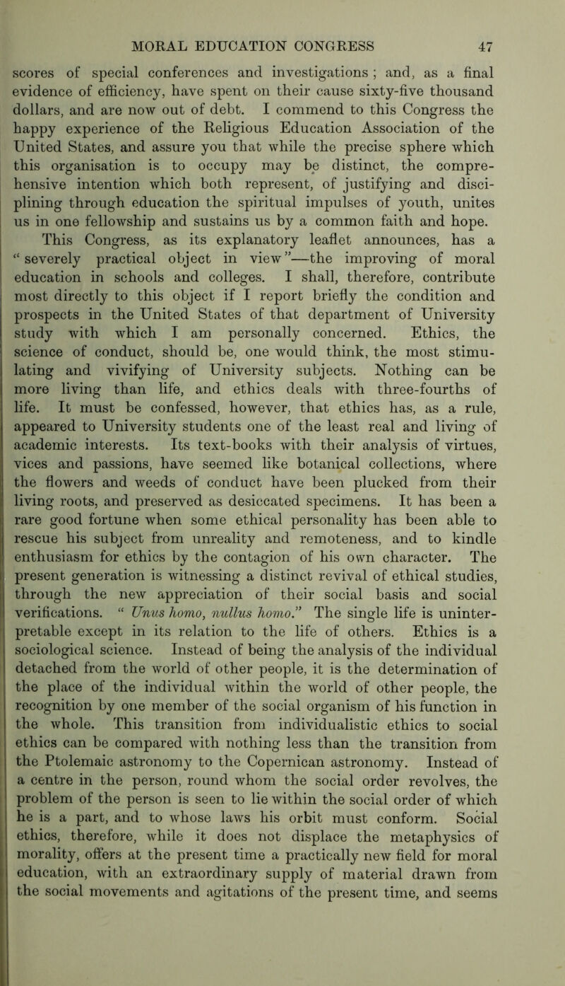 scores of special conferences and investigations ; and, as a final evidence of efficiency, have spent on their cause sixty-five thousand dollars, and are now out of debt. I commend to this Congress the happy experience of the Religious Education Association of the United States, and assure you that while the precise sphere which this organisation is to occupy may be distinct, the compre- hensive intention which both represent, of justifying and disci- plining through education the spiritual impulses of youth, unites us in one fellowship and sustains us by a common faith and hope. This Congress, as its explanatory leaflet announces, has a “severely practical object in view”—the improving of moral education in schools and colleges. I shall, therefore, contribute most directly to this object if I report briefly the condition and prospects in the United States of that department of University study with which I am personally concerned. Ethics, the science of conduct, should be, one would think, the most stimu- lating and vivifying of University subjects. Nothing can be more living than life, and ethics deals with three-fourths of life. It must be confessed, however, that ethics has, as a rule, appeared to University students one of the least real and living of academic interests. Its text-books with their analysis of virtues, vices and passions, have seemed like botanical collections, where the flowers and weeds of conduct have been plucked from their living roots, and preserved as desiccated specimens. It has been a rare good fortune when some ethical personality has been able to rescue his subject from unreality and remoteness, and to kindle enthusiasm for ethics by the contagion of his own character. The present generation is witnessing a distinct revival of ethical studies, through the new appreciation of their social basis and social verifications. “ Unus homo, nullus homo.” The single life is uninter- pretable except in its relation to the life of others. Ethics is a sociological science. Instead of being the analysis of the individual detached from the world of other people, it is the determination of the place of the individual within the world of other people, the recognition by one member of the social organism of his function in the whole. This transition from individualistic ethics to social ethics can be compared with nothing less than the transition from the Ptolemaic astronomy to the Copernican astronomy. Instead of a centre in the person, round whom the social order revolves, the problem of the person is seen to lie within the social order of which he is a part, and to whose laws his orbit must conform. Social ethics, therefore, while it does not displace the metaphysics of morality, offers at the present time a practically new field for moral education, with an extraordinary supply of material drawn from the social movements and agitations of the present time, and seems