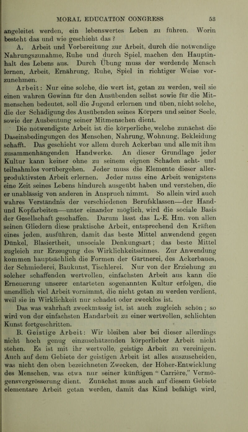 anseleitet werden, ein lebenswertes Leben zu führen. Worin | bestellt das und wie geschieht das ? A. Arbeit und Vorbereitung zur Arbeit, durch die notwendige I Nahrungszunahme, Ruhe und durch Spiel, machen den Hauptin - ; halt des Lebens aus. Durch Übung muss der werdend^ Mensch ! lernen, Arbeit, Ernährung, Ruhe, Spiel in richtiger Weise vor- | zunehmen. Arbeit: Nur eine solche, die wert ist, getan zu werden, weil sie j einen wahren Gewinn für den Ausübenden selbst sowie für die Mit- menschen bedeutet, soll die Jugend erlernen und üben, nicht solche, die der Schädigung des Ausübenden seines Körpers und seiner Seele, sowie der Ausbeutung seiner Mitmenschen dient. Die notwendigste Arbeit ist die körperliche, welche zunächst die Daseinsbedingungen des Menschen, Nahrung, Wohnung, Bekleidung schafft. Das geschieht vor allem durch Ackerbau und alle mit ihm zusammenhängenden Handwerke. An dieser Grundlage jeder Kultur kann keiner ohne zu seinem eignen Schaden acht- und teilnahmlos vorübergehen. Jeder muss die Elemente dieser aller- produktivsten Arbeit erlernen. Jeder muss eine Arbeit wenigstens eine Zeit seines Lebens hindurch ausgeübt haben und verstehen, die er unablässig von anderen in Anspruch nimmt. So allein wird auch wahres Verständnis der verschiedenen Berufsklassen—der Hand- und Kopfarbeiten—unter einander möglich, wird die sociale Basis der Gesellschaft geschaffen. Darum lässt das L.-E. Hm. von allen seinen Gliedern diese praktische Arbeit, entsprechend den Kräften eines jeden, ausführen, damit das beste Mittel anwendend gegen Dünkel, Blasiertheit, unsociale Denkungsart ; das beste Mittel zugleich zur Erzeugung des Wirklichkeitssinnes. Zur Anwendung kommen hauptsächlich die Formen der Gärtnerei, des Ackerbaues, der Schmiederei, Baukunst, Tischlerei. Nur von der Erziehung zu solcher schaffenden wertvollen, einfachsten Arbeit aus kann die Erneuerung unserer entarteten sogenannten Kultur erfolgen, die unendlich viel Arbeit vornimmt, die nicht getan zu werden verdient, weil sie in Wirklichkeit nur schadet oder zwecklos ist. Das was wahrhaft zweckmässig ist, ist auch zugleich schön ; so wird von der einfachsten Handarbeit zu einer wertvollen, schlichten Kunst fortgeschritten. B. Geistige Arbeit: Wir bleiben aber bei dieser allerdings nicht hoch genug einzuschätzenden körperlicher Arbeit nicht stehen. Es ist mit ihr wertvolle, geistige Arbeit zu vereinigen. Auch auf dem Gebiete der geistigen Arbeit ist alles auszuscheiden, was nicht den oben bezeichneten Zwecken, der Höher-Entwicklung des Menschen, was etwa nur seiner künftigen “ Carrière,” Vermö- gensvergrösserung dient. Zunächst muss auch auf diesem Gebiete elementare Arbeit getan werden, damit das Kind befähigt wird,