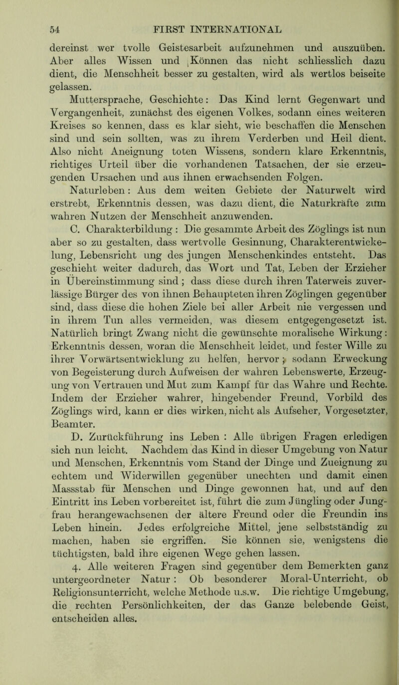 dereinst wer tvolle Geistesarbeit aufzunehmen und auszuüben. Aber alles Wissen und , Können das nicht schliesslich dazu dient, die Menschheit besser zu gestalten, wird als wertlos beiseite gelassen. Muttersprache, Geschichte : Das Kind lernt Gegenwart und Vergangenheit, zunächst des eigenen Volkes, sodann eines weiteren Kreises so kennen, dass es klar sieht, wie beschaffen die Menschen sind und sein sollten, was zu ihrem Verderben und Heil dient. Also nicht Aneignung toten Wissens, sondern klare Erkenntnis, richtiges Urteil über die vorhandenen Tatsachen, der sie erzeu- genden Ursachen und aus ihnen erwachsenden Folgen. Naturleben : Aus dem weiten Gebiete der Naturwelt wird erstrebt, Erkenntnis dessen, was dazu dient, die Naturkräfte zum wahren Nutzen der Menschheit anzuwenden. C. Charakterbildung : Die gesammte Arbeit des Zöglings ist nun aber so zu gestalten, dass wertvolle Gesinnung, Charakterentwicke- lung, Lebensricht ung des jungen Menschenkindes entsteht. Das geschieht weiter dadurch, das Wort und Tat, Leben der Erzieher in Übereinstimmung sind ; dass diese durch ihren Taterweis zuver- lässige Bürger des von ihnen Behaupteten ihren Zöglingen gegenüber sind, dass diese die hohen Ziele bei aller Arbeit nie vergessen und in ihrem Tun alles vermeiden, was diesem entgegengesetzt ist. Natürlich bringt Zwang nicht die gewünschte moralische Wirkung : Erkenntnis dessen, woran die Menschheit leidet, und fester Wille zu ihrer Vorwärtsentwicklung zu helfen, hervor > sodann Erweckung von Begeisterung durch Aufweisen der wahren Lebenswerte, Erzeug- ung von Vertrauen und Mut zum Kampf für das Wahre und Rechte. Indem der Erzieher wahrer, hingebender Freund, Vorbild des Zöglings wird, kann er dies wirken, nicht als Aufseher, Vorgesetzter, Beamter. D. Zurückführung ins Leben : Alle übrigen Fragen erledigen sich nun leicht. Nachdem das Kind in dieser Umgebung von Natur und Menschen, Erkenntnis vom Stand der Dinge und Zueignung zu echtem und Widerwillen gegenüber unechten und damit einen Massstab für Menschen und Dinge gewonnen hat, und auf den Eintritt ins Leben vorbereitet ist, führt die zum Jüngling oder Jung- frau herangewachsenen der ältere Freund oder die Freundin ins Leben hinein. Jedes erfolgreiche Mittel, jene selbstständig zu machen, haben sie ergriffen. Sie können sie, wenigstens die tüchtigsten, bald ihre eigenen Wege gehen lassen. 4. Alle weiteren Fragen sind gegenüber dem Bemerkten ganz untergeordneter Natur : Ob besonderer Moral-Unterricht, ob Religionsunterricht, welche Methode u.s.w. Die richtige Umgebung, die rechten Persönlichkeiten, der das Ganze belebende Geist, entscheiden alles.