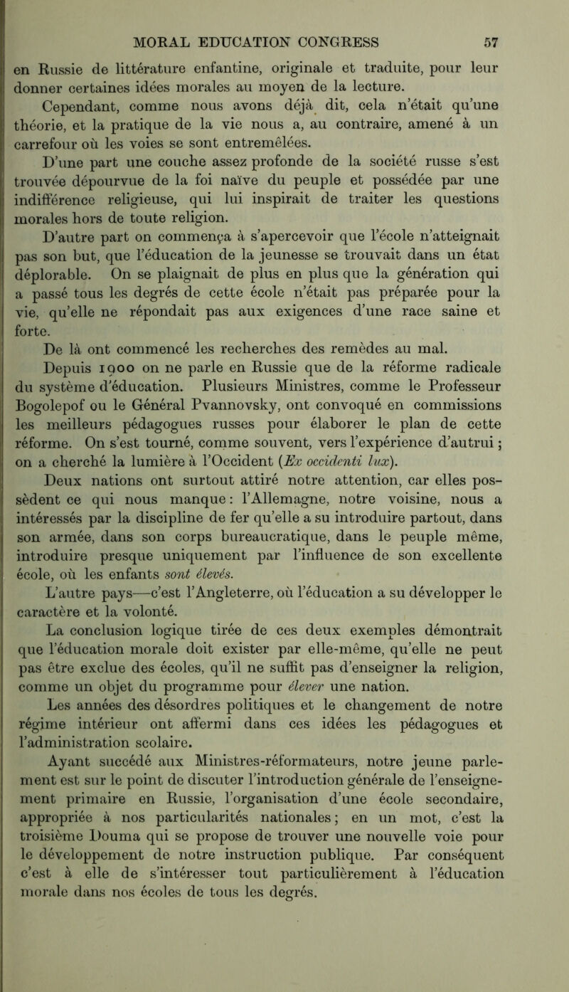 en Russie de littérature enfantine, originale et traduite, pour leur donner certaines idées morales au moyen de la lecture. Cependant, comme nous avons déjà dit, cela n’était qu’une théorie, et la pratique de la vie nous a, au contraire, amené à un carrefour où les voies se sont entremêlées. D’une part une couche assez profonde de la société russe s’est trouvée dépourvue de la foi naïve du peuple et possédée par une indifférence religieuse, qui lui inspirait de traiter les questions morales hors de toute religion. D’autre part on commença à s’apercevoir que l’école n’atteignait pas son but, que l’éducation de la jeunesse se trouvait dans un état déplorable. On se plaignait de plus en plus que la génération qui a passé tous les degrés de cette école n’était pas préparée pour la vie, qu’elle ne répondait pas aux exigences d’une race saine et forte. De là ont commencé les recherches des remèdes au mal. Depuis 1900 on ne parle en Russie que de la réforme radicale du système d’éducation. Plusieurs Ministres, comme le Professeur Bogolepof ou le Général Pvannovsky, ont convoqué en commissions les meilleurs pédagogues russes pour élaborer le plan de cette réforme. On s’est tourné, comme souvent, vers l’expérience d’autrui ; on a cherché la lumière à l’Occident (Ex occidenti lux). Deux nations ont surtout attiré notre attention, car elles pos- sèdent ce qui nous manque : l’Allemagne, notre voisine, nous a intéressés par la discipline de fer qu’elle a su introduire partout, dans son armée, dans son corps bureaucratique, dans le peuple même, introduire presque uniquement par l’influence de son excellente école, où les enfants sont élevés. L’autre pays—c’est l’Angleterre, où l’éducation a su développer le caractère et la volonté. La conclusion logique tirée de ces deux exemples démontrait que l’éducation morale doit exister par elle-même, qu’elle ne peut pas être exclue des écoles, qu’il ne suffit pas d’enseigner la religion, comme un objet du programme pour élever une nation. Les années des désordres politiques et le changement de notre régime intérieur ont affermi dans ces idées les pédagogues et l’administration scolaire. Ayant succédé aux Ministres-réformateurs, notre jeune parle- ment est sur le point de discuter l’introduction générale de l’enseigne- ment primaire en Russie, l’organisation d’une école secondaire, appropriée à nos particularités nationales ; en un mot, c’est la troisième Douma qui se propose de trouver une nouvelle voie poul- ie développement de notre instruction publique. Par conséquent c’est à elle de s’intéresser tout particulièrement à l’éducation morale dans nos écoles de tous les degrés.