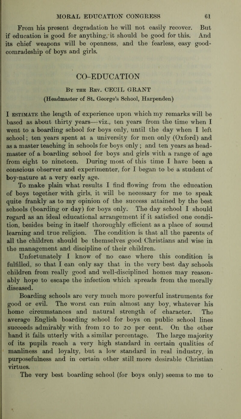 From his present degradation he will not easily recover. But if education is good for anything, it should be good for this. And its chief weapons will be openness, and the fearless, easy good- comradeship of boys and girls. CO-EDUCATION By the Rev. CECIL GRANT (Headmaster of St. George’s School, Harpenden) J I estimate the length of experience upon which my remarks will be |i based as about thirty years—viz., ten years from the time when I went to a boarding school for boys only, until the day when I left school ; ten years spent at a university for men only (Oxford) and as a master teaching in schools for boys only ; and ten years as head- master of a boarding school for boys and girls with a range of age from eight to nineteen. During most of this time I have been a conscious observer and experimenter, for I began to be a student of boy-nature at a very early age. To make plain what results I find flowing from the education of boys together with girls, it will be necessary for me to speak quite frankly as to my opinion of the success attained by the best schools (boarding or day) for boys only. The day school I should regard as an ideal educational arrangement if it satisfied one condi- tion, besides being in itself thoroughly efficient as a place of sound learning and true religion. The condition is that all the parents of all the children should be themselves good Christians and wise in the management and discipline of their children. Unfortunately I know of no case where this condition is fulfilled, so that I can only say that in the very best day schools children from really good and well-disciplined homes may reason- ably hope to escape the infection which spreads from the morally diseased. Boarding schools are very much more powerful instruments for good or evil. The worst can ruin almost any boy, whatever his home circumstances and natural strength of character. The average English boarding school for boys on public school lines succeeds admirably with from io to 20 per cent. On the other hand it fails utterly with a similar percentage. The large majority of its pupils reach a very high standard in certain qualities of manliness and loyalty, but a low standard in real industry, in purposefulness and in certain other still more desirable Christian virtues. The very best boarding school (for boys only) seems to me to