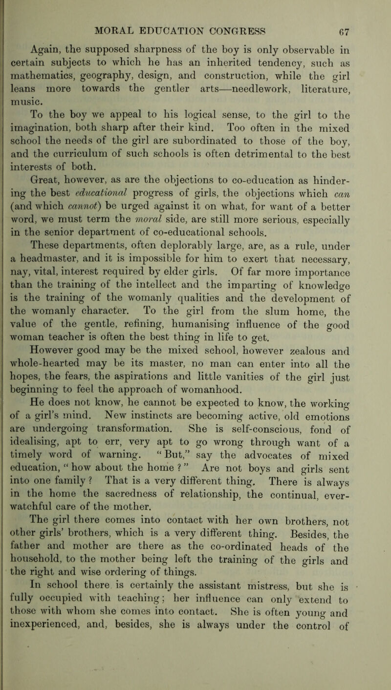 Again, the supposed sharpness of the boy is only observable in certain subjects to which he has an inherited tendency, such as ( mathematics, geography, design, and construction, while the girl j leans more towards the gentler arts—needlework, literature, I music. To the boy we appeal to his logical sense, to the girl to the imagination, both sharp after their kind. Too often in the mixed I school the needs of the girl are subordinated to those of the boy, ; and the curriculum of such schools is often detrimental to the best interests of both. Great, however, as are the objections to co-education as hinder- ing the best educational progress of girls, the objections which can (and which cannot) be urged against it on what, for want of a better word, we must term the moral side, are still more serious, especially in the senior department of co-educational schools. These departments, often deplorably large, are, as a rule, under a headmaster, and it is impossible for him to exert that necessary, nay, vital, interest required by elder girls. Of far more importance than the training of the intellect and the imparting of knowledge is the training of the womanly qualities and the development of the womanly character. To the girl from the slum home, the value of the gentle, refining, humanising influence of the good woman teacher is often the best thing in life to get. However good may be the mixed school, however zealous and whole-hearted may be its master, no man can enter into all the hopes, the fears, the aspirations and little vanities of the girl just beginning to feel the approach of womanhood. He does not know, he cannot be expected to know, the working of a girl’s mind. New instincts are becoming active, old emotions are undergoing transformation. She is self-conscious, fond of idealising, apt to err, very apt to go wrong through want of a timely word of warning. “But,” say the advocates of mixed education, “ how about the home ? ” Are not boys and girls sent into one family ? That is a very different thing. There is always in the home the sacredness of relationship, the continual, ever- watchful care of the mother. The girl there comes into contact with her own brothers, not other girls’ brothers, which is a very different thing. Besides, the father and mother are there as the co-ordinated heads of the household, to the mother being left the training of the girls and the right and wise ordering of things. In school there is certainly the assistant mistress, but she is fully occupied with teaching; her influence can only extend to those with whom she comes into contact. She is often young and inexperienced, and, besides, she is always under the control of