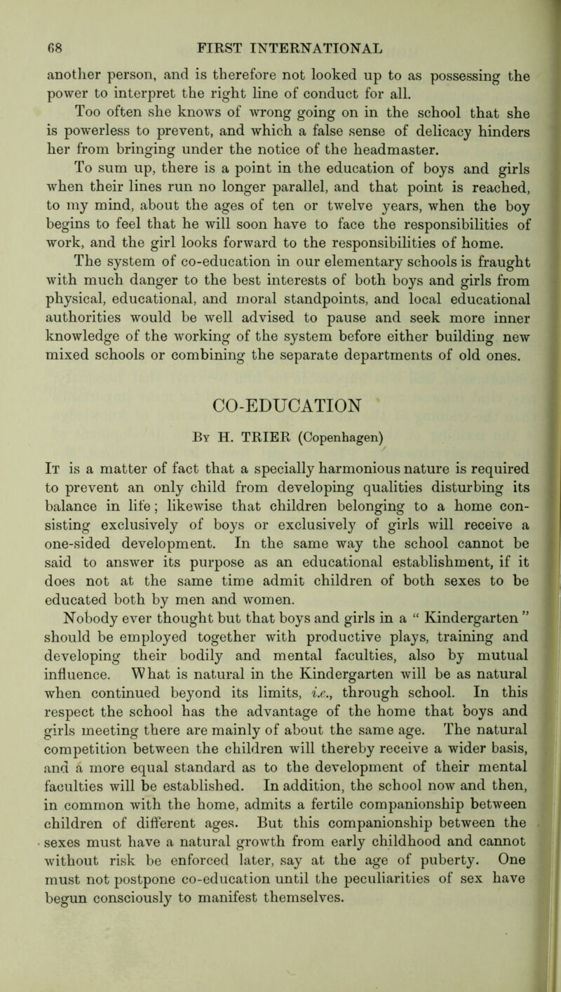 another person, and is therefore not looked up to as possessing the power to interpret the right line of conduct for all. Too often she knows of wrong going on in the school that she is powerless to prevent, and which a false sense of delicacy hinders her from bringing under the notice of the headmaster. To sum up, there is a point in the education of boys and girls when their lines run no longer parallel, and that point is reached, to my mind, about the ages of ten or twelve years, when the boy begins to feel that he will soon have to face the responsibilities of work, and the girl looks forward to the responsibilities of home. The system of co-education in our elementary schools is fraught with much danger to the best interests of both boys and girls from physical, educational, and moral standpoints, and local educational authorities would be well advised to pause and seek more inner knowledge of the working of the system before either building new mixed schools or combining the separate departments of old ones. CO-EDUCATION By H. TRIER (Copenhagen) It is a matter of fact that a specially harmonious nature is required to prevent an only child from developing qualities disturbing its balance in life ; likewise that children belonging to a home con- sisting exclusively of boys or exclusively of girls will receive a one-sided development. In the same way the school cannot be said to answer its purpose as an educational establishment, if it does not at the same time admit children of both sexes to be educated both by men and women. Nobody ever thought but that boys and girls in a “ Kindergarten ” should be employed together with productive plays, training and developing their bodily and mental faculties, also by mutual influence. What is natural in the Kindergarten will be as natural when continued beyond its limits, i.e., through school. In this respect the school has the advantage of the home that boys and girls meeting there are mainly of about the same age. The natural competition between the children will thereby receive a wider basis, and a more equal standard as to the development of their mental faculties will be established. In addition, the school now and then, in common with the home, admits a fertile companionship between children of different ages. But this companionship between the sexes must have a natural growth from early childhood and cannot without risk be enforced later, say at the age of puberty. One must not postpone co-education until the peculiarities of sex have begun consciously to manifest themselves.