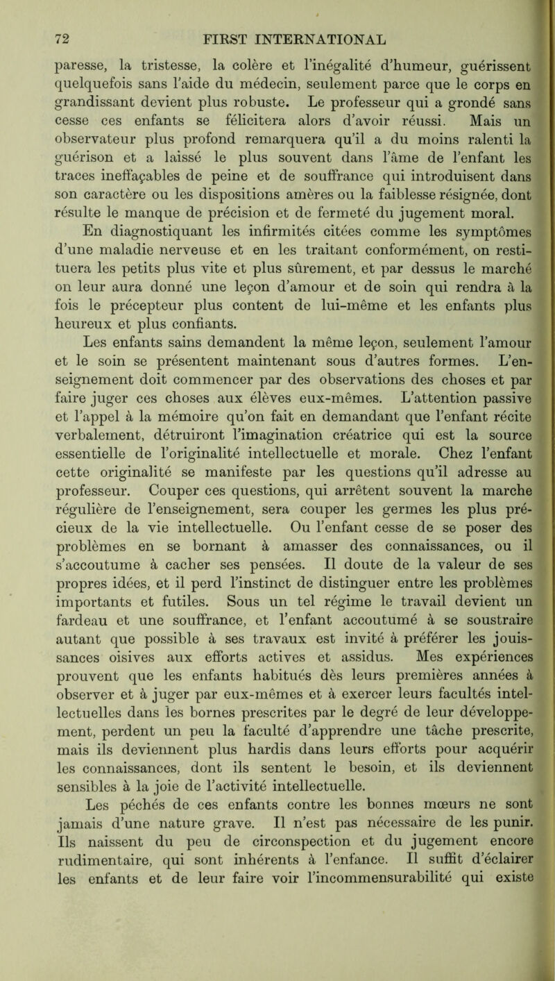 paresse, la tristesse, la colère et l’inégalité d’humeur, guérissent quelquefois sans l’aide du médecin, seulement parce que le corps en grandissant devient plus robuste. Le professeur qui a grondé sans cesse ces enfants se félicitera alors d’avoir réussi. Mais un observateur plus profond remarquera qu’il a du moins ralenti la guérison et a laissé le plus souvent dans l’âme de l’enfant les traces ineffaçables de peine et de souffrance qui introduisent dans son caractère ou les dispositions amères ou la faiblesse résignée, dont résulte le manque de précision et de fermeté du jugement moral. En diagnostiquant les infirmités citées comme les symptômes d’une maladie nerveuse et en les traitant conformément, on resti- tuera les petits plus vite et plus sûrement, et par dessus le marché on leur aura donné une leçon d’amour et de soin qui rendra à la fois le précepteur plus content de lui-même et les enfants plus heureux et plus confiants. Les enfants sains demandent la même leçon, seulement l’amour et le soin se présentent maintenant sous d’autres formes. L’en- seignement doit commencer par des observations des choses et par faire juger ces choses aux élèves eux-mêmes. L’attention passive et l’appel à la mémoire qu’on fait en demandant que l’enfant récite verbalement, détruiront l’imagination créatrice qui est la source essentielle de l’originalité intellectuelle et morale. Chez l’enfant cette originalité se manifeste par les questions qu’il adresse au professeur. Couper ces questions, qui arrêtent souvent la marche régulière de l’enseignement, sera couper les germes les plus pré- cieux de la vie intellectuelle. Ou l’enfant cesse de se poser des problèmes en se bornant à amasser des connaissances, ou il s’accoutume à cacher ses pensées. Il doute de la valeur de ses propres idées, et il perd l’instinct de distinguer entre les problèmes importants et futiles. Sous un tel régime le travail devient un fardeau et une souffrance, et l’enfant accoutumé à se soustraire autant que possible à ses travaux est invité à préférer les jouis- sances oisives aux efforts actives et assidus. Mes expériences prouvent que les enfants habitués dès leurs premières années à observer et à juger par eux-mêmes et à exercer leurs facultés intel- lectuelles dans les bornes prescrites par le degré de leur développe- ment, perdent un peu la faculté d’apprendre une tâche prescrite, mais ils deviennent plus hardis dans leurs efforts pour acquérir les connaissances, dont ils sentent le besoin, et ils deviennent sensibles à la joie de l’activité intellectuelle. Les péchés de ces enfants contre les bonnes mœurs ne sont jamais d’une nature grave. Il n’est pas nécessaire de les punir. Ils naissent du peu de circonspection et du jugement encore rudimentaire, qui sont inhérents à l’enfance. Il suffit d’éclairer les enfants et de leur faire voir l’incommensurabilité qui existe